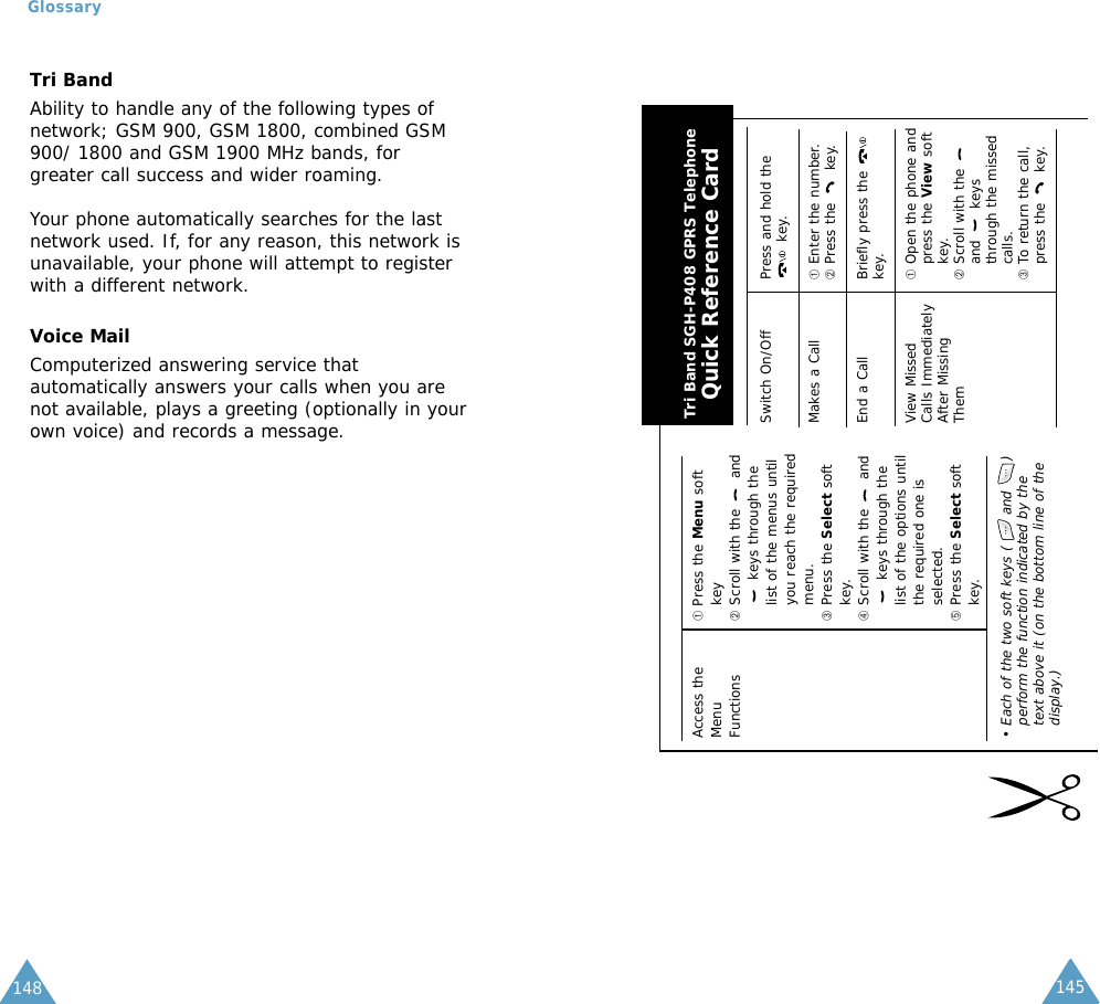149Tri Band SGH-P408 GPRS TelephoneQuick Reference CardSwitch On/Off Press and hold thekey.Makes a Call ➀Enter the number.➁Press the  key.End a Call Briefly press the key.View Missed  ➀Open the phone and Calls Immediately press the View soft After Missing key.Them ➁Scroll with the and keysthrough the missedcalls.➂To return the call,press the  key.Access the  ➀ Press the Menu soft Menu key Functions ➁Scroll with the  andkeys through thelist of the menus untilyou reach the requiredmenu.➂Press the Select softkey.➃Scroll with the  andkeys through thelist of the options untilthe required one isselected.➄Press the Select softkey.• Each of the two soft keys (      and      )perform the function indicated by thetext above it (on the bottom line of thedisplay.)145148Tri BandAbility to handle any of the following types ofnetwork; GSM 900, GSM 1800, combined GSM900/ 1800 and GSM 1900 MHz bands, forgreater call success and wider roaming.Your phone automatically searches for the lastnetwork used. If, for any reason, this network isunavailable, your phone will attempt to registerwith a different network. Voice MailComputerized answering service thatautomatically answers your calls when you arenot available, plays a greeting (optionally in yourown voice) and records a message.Glossary