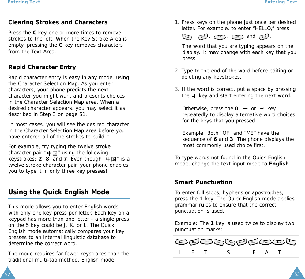 53Entering Text52Entering TextClearing Strokes and CharactersPress the C key one or more times to removestrokes to the left. When the Key Stroke Area isempty, pressing the Ckey removes charactersfrom the Text Area.Rapid Character EntryRapid character entry is easy in any mode, usingthe Character Selection Map. As you entercharacters, your phone predicts the nextcharacter you might want and presents choicesin the Character Selection Map area. When adesired character appears, you may select it asdescribed in Step 3 on page 51.In most cases, you will see the desired characterin the Character Selection Map area before youhave entered all of the strokes to build it.For example, try typing the twelve strokecharacter pair “      ” using the followingkeystrokes; 2, 8, and 7. Even though “      ” is atwelve stroke character pair, your phone enablesyou to type it in only three key presses!Using the Quick English ModeThis mode allows you to enter English wordswith only one key press per letter. Each key on akeypad has more than one letter - a single presson the 5 key could be J, K, or L. The QuickEnglish mode automatically compares your keypresses to an internal linguistic database todetermine the correct word.The mode requires far fewer keystrokes than thetraditional multi-tap method, English mode. 1. Press keys on the phone just once per desiredletter. For example, to enter “HELLO,” press, ,  ,  and .The word that you are typing appears on thedisplay. It may change with each key that youpress.2. Type to the end of the word before editing ordeleting any keystrokes.3. If the word is correct, put a space by pressingthe  key and start entering the next word. Otherwise, press the 0, or keyrepeatedly to display alternative word choicesfor the keys that you pressed. Example: Both “OF” and “ME” have thesequence of 6and 3. The phone displays themost commonly used choice first.To type words not found in the Quick Englishmode, change the text input mode to English. Smart PunctuationTo enter full stops, hyphens or apostrophes,press the 1key. The Quick English mode appliesgrammar rules to ensure that the correctpunctuation is used. Example: The 1key is used twice to display twopunctuation marks: L     E     T     ’     S            E     A     T     .