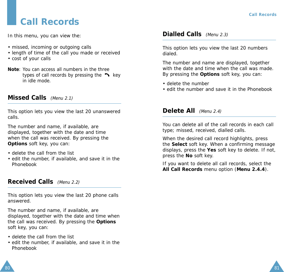 8180Call RecordsIn this menu, you can view the:• missed, incoming or outgoing calls• length of time of the call you made or received• cost of your callsNote: You can access all numbers in the threetypes of call records by pressing the  keyin idle mode.Missed Calls  (Menu 2.1)This option lets you view the last 20 unansweredcalls. The number and name, if available, aredisplayed, together with the date and timewhen the call was received. By pressing theOptions soft key, you can:• delete the call from the list• edit the number, if available, and save it in thePhonebookReceived Calls  (Menu 2.2)This option lets you view the last 20 phone callsanswered. The number and name, if available, aredisplayed, together with the date and time whenthe call was received. By pressing the Optionssoft key, you can:• delete the call from the list• edit the number, if available, and save it in thePhonebookDialled Calls  (Menu 2.3)This option lets you view the last 20 numbersdialed. The number and name are displayed, togetherwith the date and time when the call was made.By pressing the Options soft key, you can:• delete the number • edit the number and save it in the PhonebookDelete All(Menu 2.4)You can delete all of the call records in each calltype; missed, received, dialled calls. When the desired call record highlights, pressthe Select soft key. When a confirming messagedisplays, press the Yes soft key to delete. If not,press the No soft key. If you want to delete all call records, select theAll Call Records menu option (Menu 2.4.4).Call Records