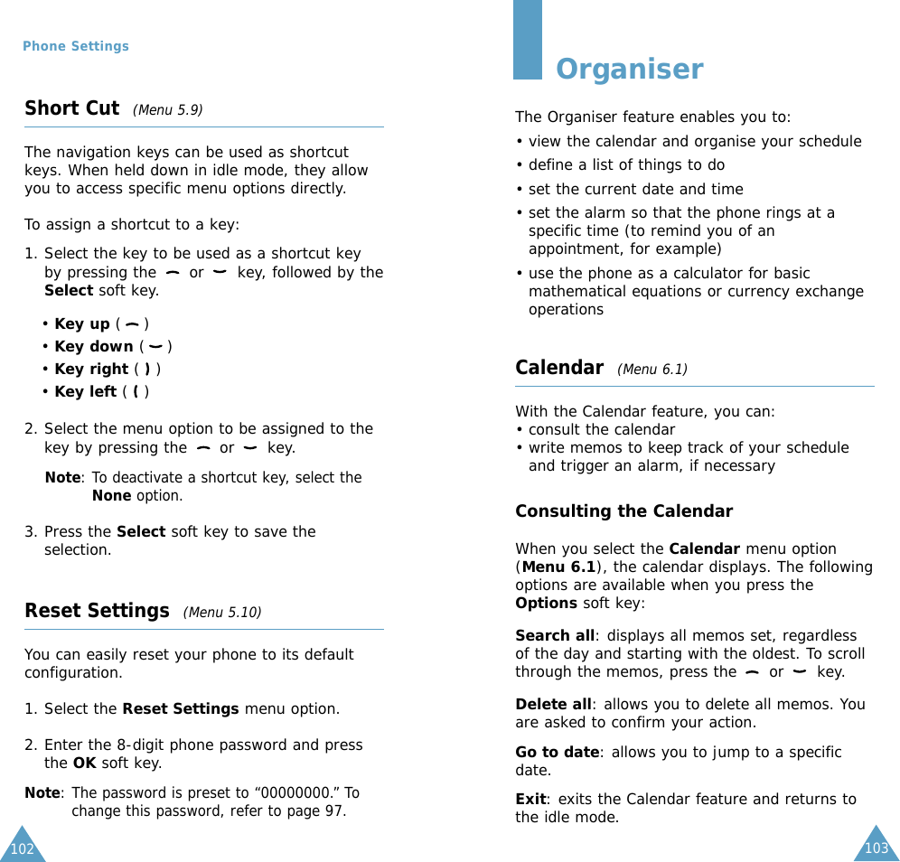 103102Phone SettingsShort Cut  (Menu 5.9)The navigation keys can be used as shortcutkeys. When held down in idle mode, they allowyou to access specific menu options directly.To assign a shortcut to a key:1. Select the key to be used as a shortcut keyby pressing the  or  key, followed by theSelect soft key.• Key up ()• Key down ()• Key right ()• Key left ()2. Select the menu option to be assigned to thekey by pressing the  or  key.Note: To deactivate a shortcut key, select theNone option.3. Press the Select soft key to save theselection.Reset Settings  (Menu 5.10)You can easily reset your phone to its defaultconfiguration. 1. Select the Reset Settings menu option.2. Enter the 8-digit phone password and pressthe OK soft key.Note: The password is preset to “00000000.” Tochange this password, refer to page 97.OrganiserThe Organiser feature enables you to:• view the calendar and organise your schedule• define a list of things to do• set the current date and time• set the alarm so that the phone rings at aspecific time (to remind you of anappointment, for example)• use the phone as a calculator for basicmathematical equations or currency exchangeoperations Calendar  (Menu 6.1)With the Calendar feature, you can:• consult the calendar• write memos to keep track of your scheduleand trigger an alarm, if necessaryConsulting the CalendarWhen you select the Calendar menu option(Menu 6.1), the calendar displays. The followingoptions are available when you press theOptions soft key:Search all: displays all memos set, regardlessof the day and starting with the oldest. To scrollthrough the memos, press the  or  key.Delete all: allows you to delete all memos. Youare asked to confirm your action.Go to date: allows you to jump to a specificdate.Exit: exits the Calendar feature and returns tothe idle mode.