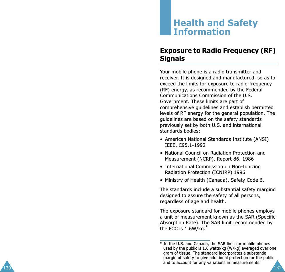 131130Health and Safety InformationExposure to Radio Frequency (RF) SignalsYour mobile phone is a radio transmitter and receiver. It is designed and manufactured, so as to exceed the limits for exposure to radio-frequency (RF) energy, as recommended by the Federal Communications Commission of the U.S. Government. These limits are part of comprehensive guidelines and establish permitted levels of RF energy for the general population. The guidelines are based on the safety standards previously set by both U.S. and international standards bodies:• American National Standards Institute (ANSI) IEEE. C95.1-1992• National Council on Radiation Protection and Measurement (NCRP). Report 86. 1986• International Commission on Non-Ionizing Radiation Protection (ICNIRP) 1996• Ministry of Health (Canada), Safety Code 6.The standards include a substantial safety margind designed to assure the safety of all persons, regardless of age and health.The exposure standard for mobile phones employs a unit of measurement known as the SAR (Specific Absorption Rate). The SAR limit recommended by the FCC is 1.6W/kg.** In the U.S. and Canada, the SAR limit for mobile phones used by the public is 1.6 watts/kg (W/kg) averaged over one gram of tissue. The standard incorporates a substantial margin of safety to give additional protection for the public and to account for any variations in measurements.