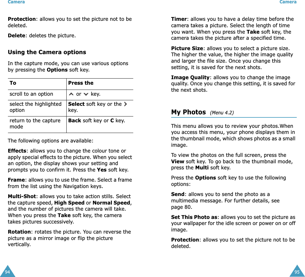 Camera94Protection: allows you to set the picture not to be deleted.Delete: deletes the picture.Using the Camera optionsIn the capture mode, you can use various options by pressing the Options soft key. The following options are available:Effects: allows you to change the colour tone or apply special effects to the picture. When you select an option, the display shows your setting and prompts you to confirm it. Press the Yes soft key.Frame: allows you to use the frame. Select a frame from the list using the Navigation keys.Multi-Shot: allows you to take action stills. Select the capture speed, High Speed or Normal Speed, and the number of pictures the camera will take. When you press the Take soft key, the camera takes pictures successively.Rotation: rotates the picture. You can reverse the picture as a mirror image or flip the picture vertically.To Press thescroll to an option  or   key.select the highlighted optionSelect soft key or the   key.return to the capture modeBack soft key or C key.Camera95Timer: allows you to have a delay time before the camera takes a picture. Select the length of time you want. When you press the Take soft key, the camera takes the picture after a specified time.Picture Size: allows you to select a picture size. The higher the value, the higher the image quality and larger the file size. Once you change this setting, it is saved for the next shots.Image Quality: allows you to change the image quality. Once you change this setting, it is saved for the next shots.My Photos  (Menu 4.2)This menu allows you to review your photos.When you access this menu, your phone displays them in the thumbnail mode, which shows photos as a small image.To view the photos on the full screen, press the View soft key. To go back to the thumbnail mode, press the Multi soft key.Press the Options soft key to use the following options:Send: allows you to send the photo as a multimedia message. For further details, see page 80.Set This Photo as: allows you to set the picture as your wallpaper for the idle screen or power on or off image.Protection: allows you to set the picture not to be deleted.