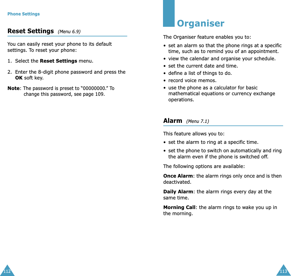Phone Settings112Reset Settings  (Menu 6.9) You can easily reset your phone to its default settings. To reset your phone:1. Select the Reset Settings menu.2. Enter the 8-digit phone password and press the OK soft key.Note: The password is preset to &ldquo;00000000.&rdquo; To change this password, see page 109.113OrganiserThe Organiser feature enables you to:&bull;set an alarm so that the phone rings at a specific time, such as to remind you of an appointment.&bull; view the calendar and organise your schedule.&bull; set the current date and time.&bull; define a list of things to do.&bull; record voice memos.&bull; use the phone as a calculator for basic mathematical equations or currency exchange operations. Alarm  (Menu 7.1) This feature allows you to:&bull; set the alarm to ring at a specific time.&bull;set the phone to switch on automatically and ring the alarm even if the phone is switched off.The following options are available:Once Alarm: the alarm rings only once and is then deactivated.Daily Alarm: the alarm rings every day at the same time.Morning Call: the alarm rings to wake you up in the morning.