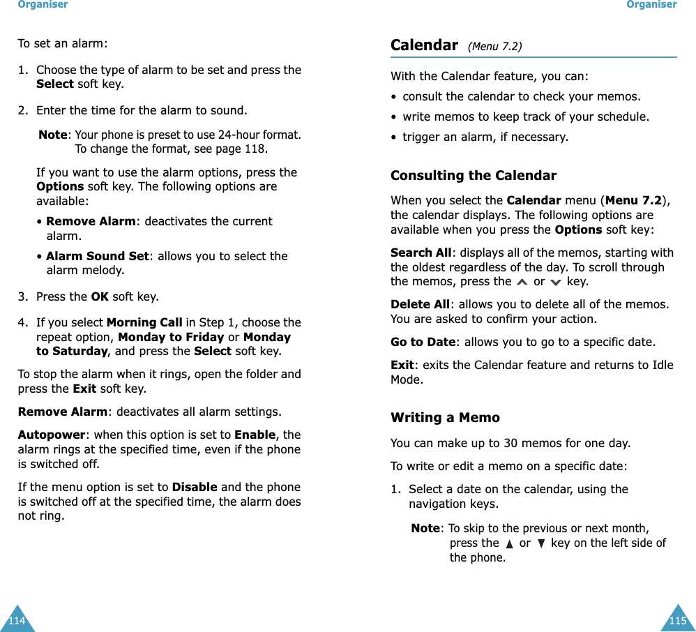 Organiser114To set an alarm:1. Choose the type of alarm to be set and press the Select soft key.2. Enter the time for the alarm to sound.Note: Your phone is preset to use 24-hour format. To change the format, see page 118.If you want to use the alarm options, press the Options soft key. The following options are available:&bull; Remove Alarm: deactivates the current alarm. &bull; Alarm Sound Set: allows you to select the alarm melody.3. Press the OK soft key.4. If you select Morning Call in Step 1, choose the repeat option, Monday to Friday or Monday to Saturday, and press the Select soft key.To stop the alarm when it rings, open the folder and press the Exit soft key.Remove Alarm: deactivates all alarm settings.Autopower: when this option is set to Enable, the alarm rings at the specified time, even if the phone is switched off. If the menu option is set to Disable and the phone is switched off at the specified time, the alarm does not ring.Organiser115Calendar  (Menu 7.2) With the Calendar feature, you can:&bull; consult the calendar to check your memos.&bull;write memos to keep track of your schedule.&bull; trigger an alarm, if necessary.Consulting the CalendarWhen you select the Calendar menu (Menu 7.2), the calendar displays. The following options are available when you press the Options soft key:Search All: displays all of the memos, starting with the oldest regardless of the day. To scroll through the memos, press the   or   key.Delete All: allows you to delete all of the memos. You are asked to confirm your action.Go to Date: allows you to go to a specific date.Exit: exits the Calendar feature and returns to Idle Mode.Writing a MemoYou can make up to 30 memos for one day.To write or edit a memo on a specific date:1. Select a date on the calendar, using the navigation keys.Note: To skip to the previous or next month, press the   or   key on the left side of the phone.