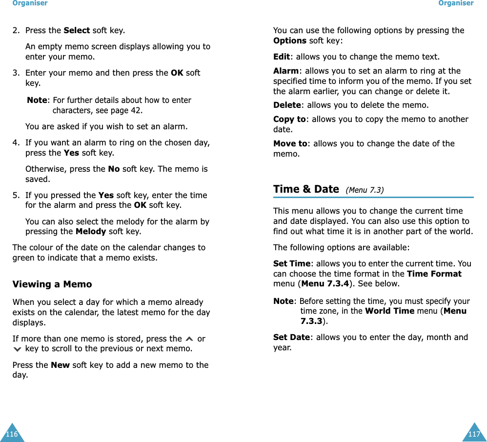 Organiser1162. Press the Select soft key. An empty memo screen displays allowing you to enter your memo.3. Enter your memo and then press the OK soft key.Note: For further details about how to enter characters, see page 42.You are asked if you wish to set an alarm.4. If you want an alarm to ring on the chosen day, press the Yes soft key. Otherwise, press the No soft key. The memo is saved.5. If you pressed the Yes soft key, enter the time for the alarm and press the OK soft key.You can also select the melody for the alarm by pressing the Melody soft key. The colour of the date on the calendar changes to green to indicate that a memo exists.Viewing a MemoWhen you select a day for which a memo already exists on the calendar, the latest memo for the day displays. If more than one memo is stored, press the   or  key to scroll to the previous or next memo. Press the New soft key to add a new memo to the day.Organiser117You can use the following options by pressing the Options soft key:Edit: allows you to change the memo text.Alarm: allows you to set an alarm to ring at the specified time to inform you of the memo. If you set the alarm earlier, you can change or delete it.Delete: allows you to delete the memo.Copy to: allows you to copy the memo to another date.Move to: allows you to change the date of the memo.Time &amp; Date  (Menu 7.3) This menu allows you to change the current time and date displayed. You can also use this option to find out what time it is in another part of the world.The following options are available:Set Time: allows you to enter the current time. You can choose the time format in the Time Format menu (Menu 7.3.4). See below.Note: Before setting the time, you must specify your time zone, in the World Time menu (Menu 7.3.3).Set Date: allows you to enter the day, month and year. 
