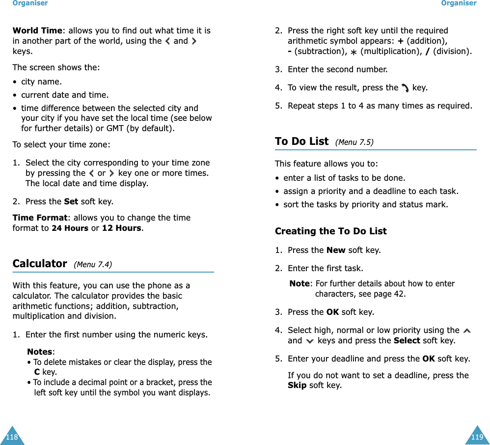 Organiser118World Time: allows you to find out what time it is in another part of the world, using the   and   keys.The screen shows the:&bull; city name.&bull; current date and time.&bull; time difference between the selected city and your city if you have set the local time (see below for further details) or GMT (by default).To select your time zone:1. Select the city corresponding to your time zone by pressing the   or   key one or more times.The local date and time display.2. Press the Set soft key.Time Format: allows you to change the time format to 24 Hours or 12 Hours.Calculator  (Menu 7.4) With this feature, you can use the phone as a calculator. The calculator provides the basic arithmetic functions; addition, subtraction, multiplication and division.1. Enter the first number using the numeric keys.Notes: &bull; To delete mistakes or clear the display, press the C key.&bull; To include a decimal point or a bracket, press the left soft key until the symbol you want displays.Organiser1192. Press the right soft key until the required arithmetic symbol appears: + (addition), - (subtraction),   (multiplication), / (division).3. Enter the second number.4. To view the result, press the   key.5. Repeat steps 1 to 4 as many times as required.To Do List  (Menu 7.5) This feature allows you to:&bull; enter a list of tasks to be done.&bull; assign a priority and a deadline to each task.&bull; sort the tasks by priority and status mark.Creating the To Do List1. Press the New soft key.2. Enter the first task.Note: For further details about how to enter characters, see page 42.3. Press the OK soft key.4. Select high, normal or low priority using the   and   keys and press the Select soft key.5. Enter your deadline and press the OK soft key.If you do not want to set a deadline, press the Skip soft key.