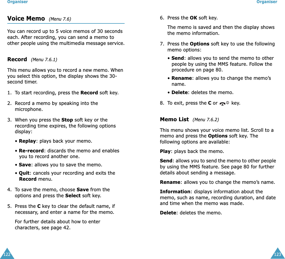 Organiser122Voice Memo  (Menu 7.6) You can record up to 5 voice memos of 30 seconds each. After recording, you can send a memo to other people using the multimedia message service.Record  (Menu 7.6.1)This menu allows you to record a new memo. When you select this option, the display shows the 30-second timer. 1. To start recording, press the Record soft key. 2. Record a memo by speaking into the microphone.3. When you press the Stop soft key or the recording time expires, the following options display:&bull; Replay: plays back your memo.&bull; Re-record: discards the memo and enables you to record another one.&bull; Save: allows you to save the memo.&bull; Quit: cancels your recording and exits the Record menu.4. To save the memo, choose Save from the options and press the Select soft key.5. Press the C key to clear the default name, if necessary, and enter a name for the memo. For further details about how to enter characters, see page 42.Organiser1236. Press the OK soft key.The memo is saved and then the display shows the memo information.7. Press the Options soft key to use the following memo options:&bull; Send: allows you to send the memo to other people by using the MMS feature. Follow the procedure on page 80.&bull; Rename: allows you to change the memo&rsquo;s name.&bull; Delete: deletes the memo.8. To exit, press the C or  key.Memo List  (Menu 7.6.2)This menu shows your voice memo list. Scroll to a memo and press the Options soft key. The following options are available:Play: plays back the memo.Send: allows you to send the memo to other people by using the MMS feature. See page 80 for further details about sending a message.Rename: allows you to change the memo&rsquo;s name.Information: displays information about the memo, such as name, recording duration, and date and time when the memo was made.Delete: deletes the memo.
