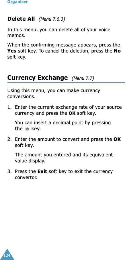Organiser124Delete All  (Menu 7.6.3)In this menu, you can delete all of your voice memos. When the confirming message appears, press the Yes soft key. To cancel the deletion, press the No soft key.Currency Exchange  (Menu 7.7) Using this menu, you can make currency conversions.1. Enter the current exchange rate of your source currency and press the OK soft key.You can insert a decimal point by pressing the  key.2. Enter the amount to convert and press the OK soft key.The amount you entered and its equivalent value display.3. Press the Exit soft key to exit the currency convertor.