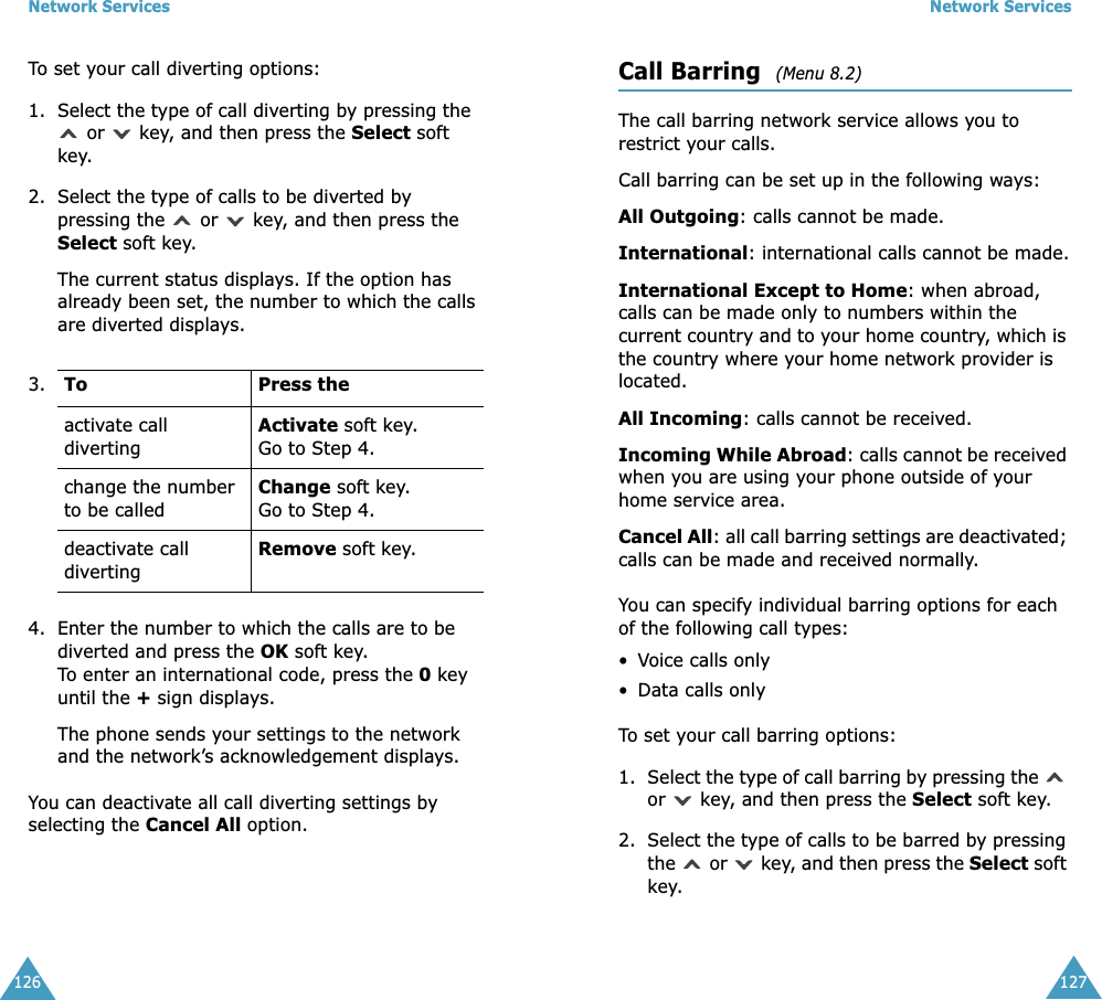 Network Services126To set your call diverting options:1. Select the type of call diverting by pressing the  or   key, and then press the Select soft key.2. Select the type of calls to be diverted by pressing the   or   key, and then press the Select soft key.The current status displays. If the option has already been set, the number to which the calls are diverted displays.4. Enter the number to which the calls are to be diverted and press the OK soft key.To enter an international code, press the 0 key until the + sign displays.The phone sends your settings to the network and the network&rsquo;s acknowledgement displays.You can deactivate all call diverting settings by selecting the Cancel All option.3. To Press theactivate call divertingActivate soft key.Go to Step 4.change the number to be calledChange soft key.Go to Step 4. deactivate call divertingRemove soft key.Network Services127Call Barring  (Menu 8.2) The call barring network service allows you to restrict your calls.Call barring can be set up in the following ways:All Outgoing: calls cannot be made.International: international calls cannot be made.International Except to Home: when abroad, calls can be made only to numbers within the current country and to your home country, which is the country where your home network provider is located.All Incoming: calls cannot be received.Incoming While Abroad: calls cannot be received when you are using your phone outside of your home service area.Cancel All: all call barring settings are deactivated; calls can be made and received normally.You can specify individual barring options for each of the following call types:&bull;Voice calls only&bull; Data calls onlyTo set your call barring options:1. Select the type of call barring by pressing the   or   key, and then press the Select soft key.2. Select the type of calls to be barred by pressing the   or   key, and then press the Select soft key.