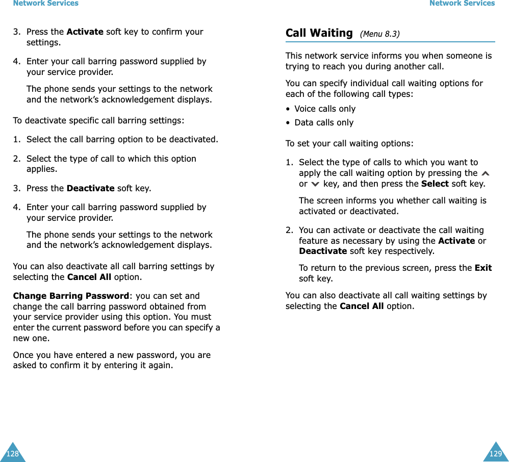 Network Services1283. Press the Activate soft key to confirm your settings.4. Enter your call barring password supplied by your service provider.The phone sends your settings to the network and the network&rsquo;s acknowledgement displays.To deactivate specific call barring settings:1. Select the call barring option to be deactivated.2. Select the type of call to which this option applies.3. Press the Deactivate soft key.4. Enter your call barring password supplied by your service provider.The phone sends your settings to the network and the network&rsquo;s acknowledgement displays.You can also deactivate all call barring settings by selecting the Cancel All option.Change Barring Password: you can set and change the call barring password obtained from your service provider using this option. You must enter the current password before you can specify a new one.Once you have entered a new password, you are asked to confirm it by entering it again.Network Services129Call Waiting  (Menu 8.3) This network service informs you when someone is trying to reach you during another call.You can specify individual call waiting options for each of the following call types:&bull;Voice calls only&bull; Data calls onlyTo set your call waiting options:1. Select the type of calls to which you want to apply the call waiting option by pressing the   or   key, and then press the Select soft key.The screen informs you whether call waiting is activated or deactivated. 2. You can activate or deactivate the call waiting feature as necessary by using the Activate or Deactivate soft key respectively. To return to the previous screen, press the Exit soft key.You can also deactivate all call waiting settings by selecting the Cancel All option.