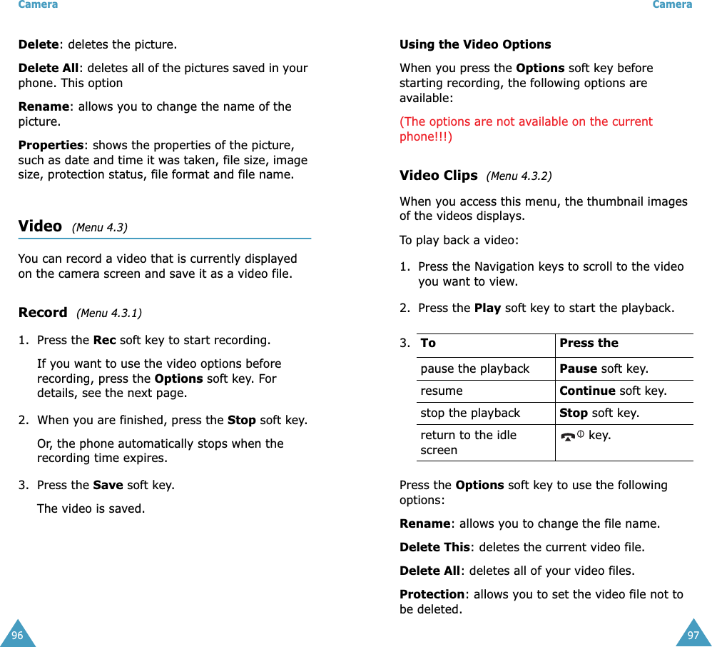 Camera96Delete: deletes the picture.Delete All: deletes all of the pictures saved in your phone. This optionRename: allows you to change the name of the picture.Properties: shows the properties of the picture, such as date and time it was taken, file size, image size, protection status, file format and file name.Video  (Menu 4.3)You can record a video that is currently displayed on the camera screen and save it as a video file.Record  (Menu 4.3.1)1. Press the Rec soft key to start recording.If you want to use the video options before recording, press the Options soft key. For details, see the next page.2. When you are finished, press the Stop soft key.Or, the phone automatically stops when the recording time expires.3. Press the Save soft key.The video is saved.Camera97Using the Video OptionsWhen you press the Options soft key before starting recording, the following options are available:(The options are not available on the current phone!!!)Video Clips  (Menu 4.3.2)When you access this menu, the thumbnail images of the videos displays. To play back a video:1. Press the Navigation keys to scroll to the video you want to view.2. Press the Play soft key to start the playback.Press the Options soft key to use the following options:Rename: allows you to change the file name.Delete This: deletes the current video file.Delete All: deletes all of your video files.Protection: allows you to set the video file not to be deleted.3. To Press thepause the playback Pause soft key.resume Continue soft key.stop the playback Stop soft key.return to the idle screen key.