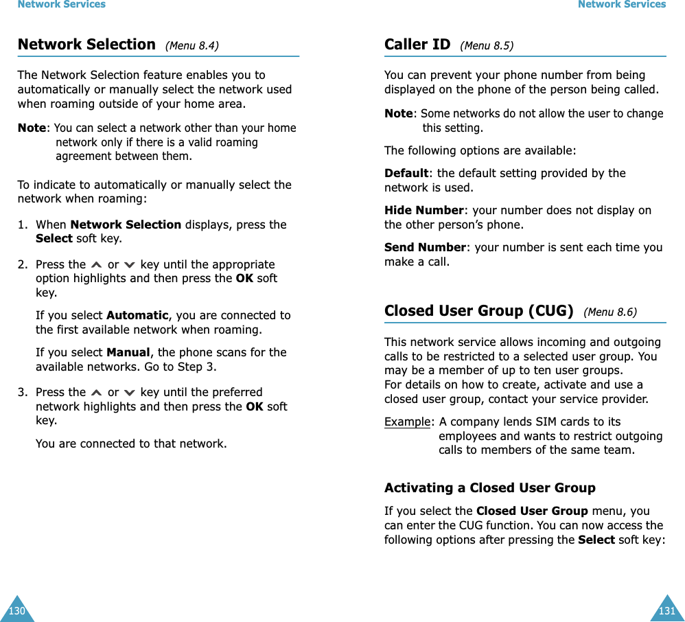 Network Services130Network Selection  (Menu 8.4) The Network Selection feature enables you to automatically or manually select the network used when roaming outside of your home area.Note: You can select a network other than your home network only if there is a valid roaming agreement between them.To indicate to automatically or manually select the network when roaming:1. When Network Selection displays, press the Select soft key.2. Press the   or   key until the appropriate option highlights and then press the OK soft key.If you select Automatic, you are connected to the first available network when roaming.If you select Manual, the phone scans for the available networks. Go to Step 3.3. Press the   or   key until the preferred network highlights and then press the OK soft key.You are connected to that network.Network Services131Caller ID  (Menu 8.5) You can prevent your phone number from being displayed on the phone of the person being called.Note: Some networks do not allow the user to change this setting.The following options are available:Default: the default setting provided by the network is used.Hide Number: your number does not display on the other person&rsquo;s phone.Send Number: your number is sent each time you make a call.Closed User Group (CUG)  (Menu 8.6) This network service allows incoming and outgoing calls to be restricted to a selected user group. You may be a member of up to ten user groups.For details on how to create, activate and use a closed user group, contact your service provider.Example: A company lends SIM cards to its employees and wants to restrict outgoing calls to members of the same team.Activating a Closed User GroupIf you select the Closed User Group menu, you can enter the CUG function. You can now access the following options after pressing the Select soft key: