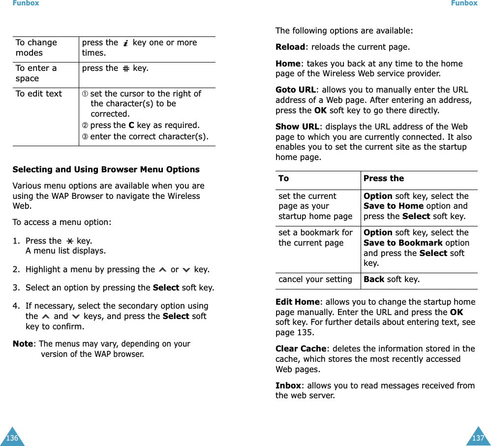 Funbox136Selecting and Using Browser Menu OptionsVarious menu options are available when you are using the WAP Browser to navigate the Wireless Web.To access a menu option:1. Press the   key. A menu list displays.2. Highlight a menu by pressing the   or   key.3. Select an option by pressing the Select soft key.4. If necessary, select the secondary option using the   and   keys, and press the Select soft key to confirm.Note: The menus may vary, depending on your version of the WAP browser.To change modespress the   key one or more times.To enter a spacepress the  key.To edit text➀ set the cursor to the right of the character(s) to be corrected.➁ press the C key as required.➂ enter the correct character(s).Funbox137The following options are available: Reload: reloads the current page.Home: takes you back at any time to the home page of the Wireless Web service provider.Goto URL: allows you to manually enter the URL address of a Web page. After entering an address, press the OK soft key to go there directly.Show URL: displays the URL address of the Web page to which you are currently connected. It also enables you to set the current site as the startup home page. Edit Home: allows you to change the startup home page manually. Enter the URL and press the OK soft key. For further details about entering text, see page 135.Clear Cache: deletes the information stored in the cache, which stores the most recently accessed Web pages.Inbox: allows you to read messages received from the web server.To Press theset the current page as your startup home pageOption soft key, select the Save to Home option and press the Select soft key.set a bookmark for the current pageOption soft key, select the Save to Bookmark option and press the Select soft key.cancel your setting Back soft key.