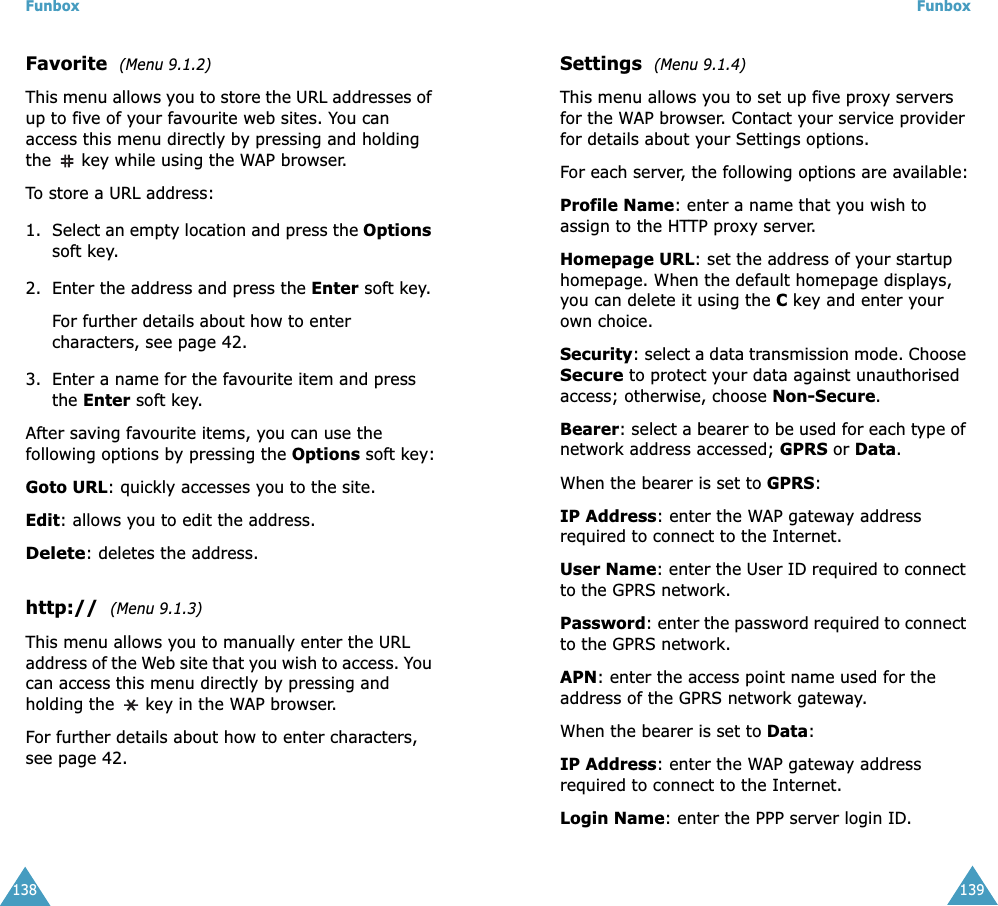 Funbox138Favorite  (Menu 9.1.2)This menu allows you to store the URL addresses of up to five of your favourite web sites. You can access this menu directly by pressing and holding the  key while using the WAP browser.To store a URL address:1. Select an empty location and press the Options soft key. 2. Enter the address and press the Enter soft key.For further details about how to enter characters, see page 42. 3. Enter a name for the favourite item and press the Enter soft key.After saving favourite items, you can use the following options by pressing the Options soft key:Goto URL: quickly accesses you to the site. Edit: allows you to edit the address.Delete: deletes the address.http://  (Menu 9.1.3)This menu allows you to manually enter the URL address of the Web site that you wish to access. You can access this menu directly by pressing and holding the   key in the WAP browser.For further details about how to enter characters, see page 42. Funbox139Settings  (Menu 9.1.4)This menu allows you to set up five proxy servers for the WAP browser. Contact your service provider for details about your Settings options.For each server, the following options are available:Profile Name: enter a name that you wish to assign to the HTTP proxy server. Homepage URL: set the address of your startup homepage. When the default homepage displays, you can delete it using the C key and enter your own choice. Security: select a data transmission mode. Choose Secure to protect your data against unauthorised access; otherwise, choose Non-Secure.Bearer: select a bearer to be used for each type of network address accessed; GPRS or Data.When the bearer is set to GPRS:IP Address: enter the WAP gateway address required to connect to the Internet.User Name: enter the User ID required to connect to the GPRS network. Password: enter the password required to connect to the GPRS network.APN: enter the access point name used for the address of the GPRS network gateway.When the bearer is set to Data:IP Address: enter the WAP gateway address required to connect to the Internet.Login Name: enter the PPP server login ID. 