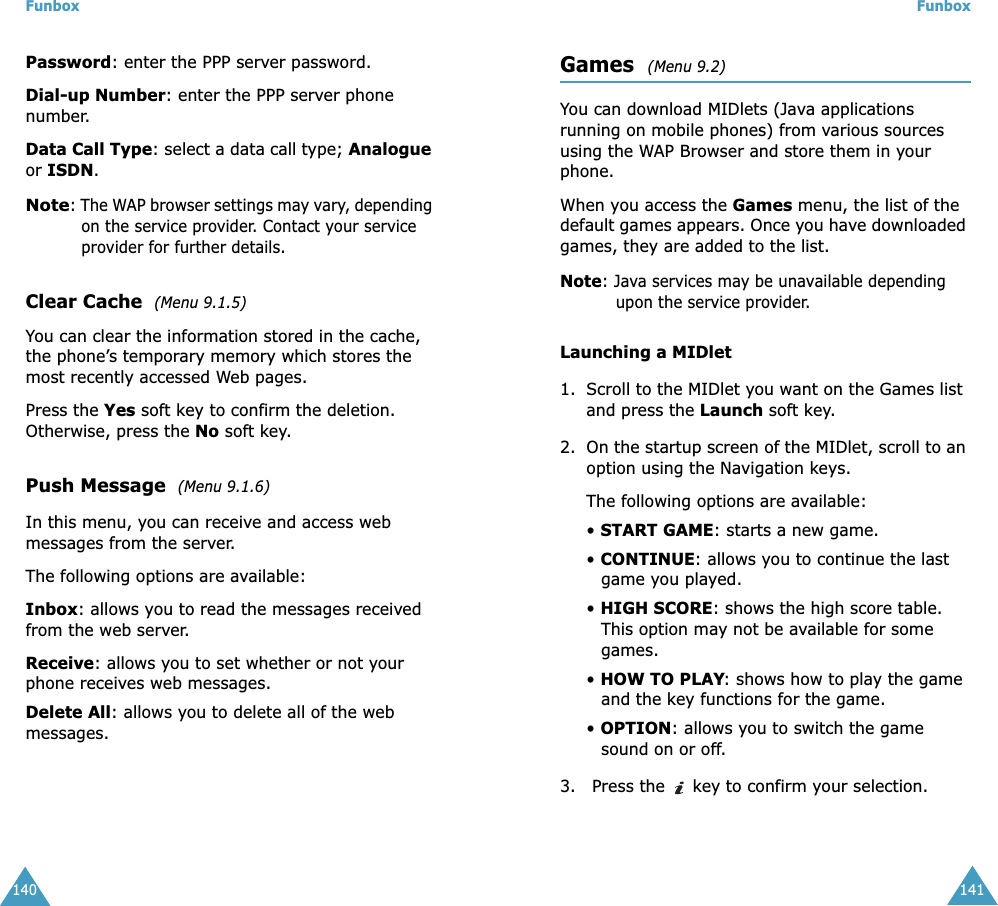 Funbox140Password: enter the PPP server password.Dial-up Number: enter the PPP server phone number.Data Call Type: select a data call type; Analogue or ISDN.Note: The WAP browser settings may vary, depending on the service provider. Contact your service provider for further details.Clear Cache  (Menu 9.1.5)You can clear the information stored in the cache, the phone&rsquo;s temporary memory which stores the most recently accessed Web pages.Press the Yes soft key to confirm the deletion. Otherwise, press the No soft key.Push Message  (Menu 9.1.6)In this menu, you can receive and access web messages from the server.The following options are available:Inbox: allows you to read the messages received from the web server.Receive: allows you to set whether or not your phone receives web messages.Delete All: allows you to delete all of the web messages.Funbox141Games  (Menu 9.2) You can download MIDlets (Java applications running on mobile phones) from various sources using the WAP Browser and store them in your phone. When you access the Games menu, the list of the default games appears. Once you have downloaded games, they are added to the list.Note: Java services may be unavailable depending upon the service provider.Launching a MIDlet1. Scroll to the MIDlet you want on the Games list and press the Launch soft key.2. On the startup screen of the MIDlet, scroll to an option using the Navigation keys.The following options are available:&bull; START GAME: starts a new game.&bull; CONTINUE: allows you to continue the last game you played.&bull; HIGH SCORE: shows the high score table. This option may not be available for some games.&bull; HOW TO PLAY: shows how to play the game and the key functions for the game. &bull; OPTION: allows you to switch the game sound on or off.3.  Press the   key to confirm your selection.