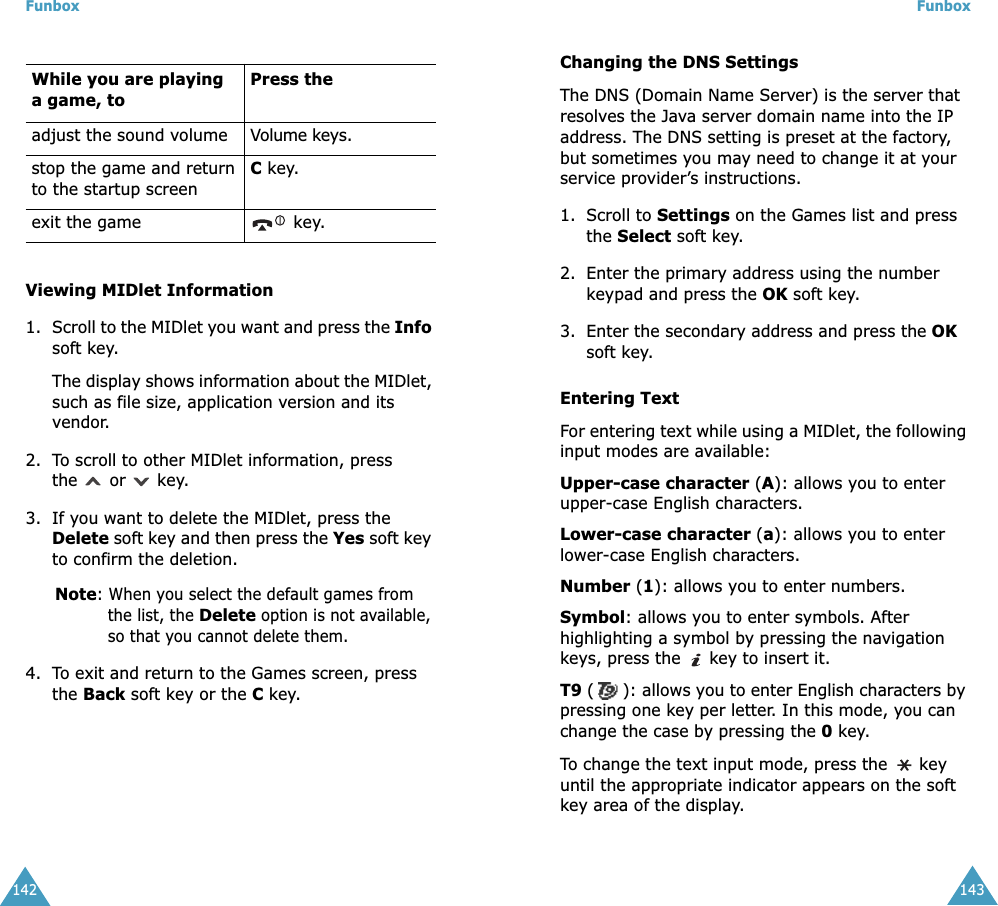 Funbox142Viewing MIDlet Information1. Scroll to the MIDlet you want and press the Info soft key. The display shows information about the MIDlet, such as file size, application version and its vendor.2. To scroll to other MIDlet information, press the   or   key.3. If you want to delete the MIDlet, press the Delete soft key and then press the Yes soft key to confirm the deletion.Note: When you select the default games from the list, the Delete option is not available, so that you cannot delete them.4. To exit and return to the Games screen, press the Back soft key or the C key.While you are playing a game, toPress theadjust the sound volume Volume keys.stop the game and return to the startup screenC key.exit the game  key.Funbox143Changing the DNS SettingsThe DNS (Domain Name Server) is the server that resolves the Java server domain name into the IP address. The DNS setting is preset at the factory, but sometimes you may need to change it at your service provider&rsquo;s instructions.1. Scroll to Settings on the Games list and press the Select soft key.2. Enter the primary address using the number keypad and press the OK soft key.3. Enter the secondary address and press the OK soft key.Entering TextFor entering text while using a MIDlet, the following input modes are available:Upper-case character (A): allows you to enter upper-case English characters.Lower-case character (a): allows you to enter lower-case English characters.Number (1): allows you to enter numbers.Symbol: allows you to enter symbols. After highlighting a symbol by pressing the navigation keys, press the   key to insert it.T9 (): allows you to enter English characters by pressing one key per letter. In this mode, you can change the case by pressing the 0 key.To change the text input mode, press the   key until the appropriate indicator appears on the soft key area of the display.