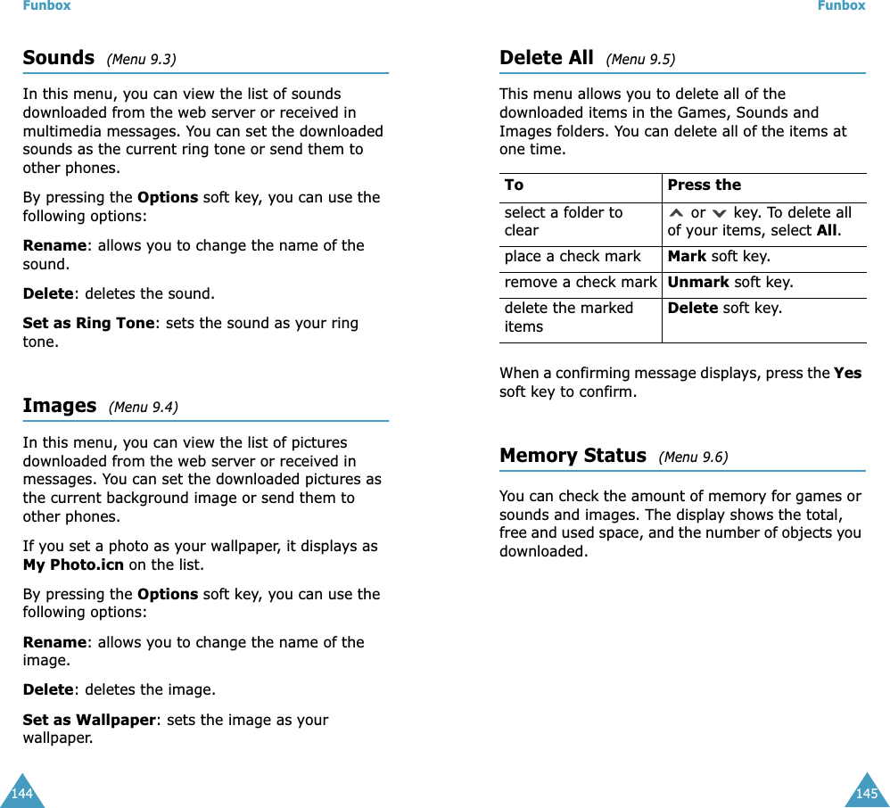 Funbox144Sounds  (Menu 9.3)In this menu, you can view the list of sounds downloaded from the web server or received in multimedia messages. You can set the downloaded sounds as the current ring tone or send them to other phones. By pressing the Options soft key, you can use the following options: Rename: allows you to change the name of the sound.Delete: deletes the sound.Set as Ring Tone: sets the sound as your ring tone.Images  (Menu 9.4)In this menu, you can view the list of pictures downloaded from the web server or received in messages. You can set the downloaded pictures as the current background image or send them to other phones.If you set a photo as your wallpaper, it displays as My Photo.icn on the list.By pressing the Options soft key, you can use the following options: Rename: allows you to change the name of the image.Delete: deletes the image.Set as Wallpaper: sets the image as your wallpaper. Funbox145Delete All  (Menu 9.5)This menu allows you to delete all of the downloaded items in the Games, Sounds and Images folders. You can delete all of the items at one time.When a confirming message displays, press the Yes soft key to confirm.Memory Status  (Menu 9.6)You can check the amount of memory for games or sounds and images. The display shows the total, free and used space, and the number of objects you downloaded.To Press theselect a folder to clear or   key. To delete all of your items, select All.place a check mark Mark soft key.remove a check mark Unmark soft key.delete the marked itemsDelete soft key.