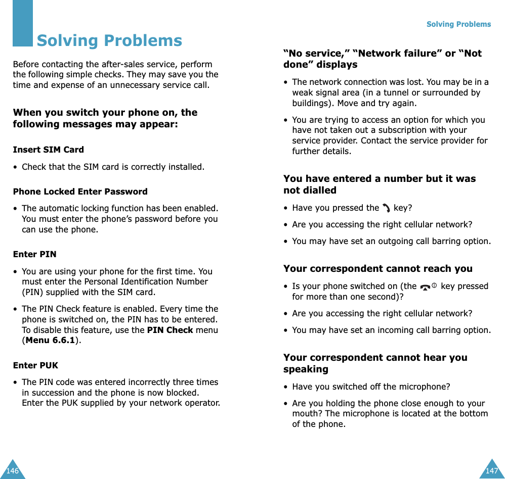 146Solving ProblemsBefore contacting the after-sales service, perform the following simple checks. They may save you the time and expense of an unnecessary service call.When you switch your phone on, the following messages may appear:Insert SIM Card&bull; Check that the SIM card is correctly installed.Phone Locked Enter Password&bull;The automatic locking function has been enabled. You must enter the phone&rsquo;s password before you can use the phone.Enter PIN&bull;You are using your phone for the first time. You must enter the Personal Identification Number (PIN) supplied with the SIM card.&bull;The PIN Check feature is enabled. Every time the phone is switched on, the PIN has to be entered. To disable this feature, use the PIN Check menu (Menu 6.6.1).Enter PUK&bull;The PIN code was entered incorrectly three times in succession and the phone is now blocked. Enter the PUK supplied by your network operator.Solving Problems147&ldquo;No service,&rdquo; &ldquo;Network failure&rdquo; or &ldquo;Not done&rdquo; displays&bull;The network connection was lost. You may be in a weak signal area (in a tunnel or surrounded by buildings). Move and try again.&bull;You are trying to access an option for which you have not taken out a subscription with your service provider. Contact the service provider for further details.You have entered a number but it was not dialled&bull;Have you pressed the   key?&bull; Are you accessing the right cellular network?&bull;You may have set an outgoing call barring option.Your correspondent cannot reach you&bull;Is your phone switched on (the   key pressed for more than one second)?&bull; Are you accessing the right cellular network?&bull;You may have set an incoming call barring option.Your correspondent cannot hear you speaking&bull;Have you switched off the microphone?&bull; Are you holding the phone close enough to your mouth? The microphone is located at the bottom of the phone.
