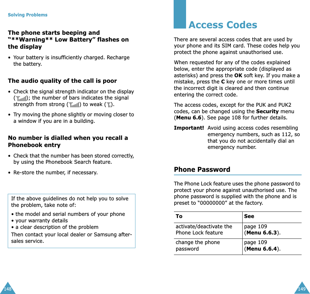 Solving Problems148The phone starts beeping and &ldquo;**Warning** Low Battery&rdquo; flashes on the display&bull;Your battery is insufficiently charged. Recharge the battery.The audio quality of the call is poor&bull;Check the signal strength indicator on the display ( ); the number of bars indicates the signal strength from strong ( ) to weak ( ).&bull;Try moving the phone slightly or moving closer to a window if you are in a building.No number is dialled when you recall a Phonebook entry&bull;Check that the number has been stored correctly, by using the Phonebook Search feature.&bull;Re-store the number, if necessary.If the above guidelines do not help you to solve the problem, take note of:&bull; the model and serial numbers of your phone&bull; your warranty details&bull; a clear description of the problemThen contact your local dealer or Samsung after-sales service.149Access CodesThere are several access codes that are used by your phone and its SIM card. These codes help you protect the phone against unauthorised use.When requested for any of the codes explained below, enter the appropriate code (displayed as asterisks) and press the OK soft key. If you make a mistake, press the C key one or more times until the incorrect digit is cleared and then continue entering the correct code.The access codes, except for the PUK and PUK2 codes, can be changed using the Security menu (Menu 6.6). See page 108 for further details.Important!  Avoid using access codes resembling emergency numbers, such as 112, so that you do not accidentally dial an emergency number.Phone PasswordThe Phone Lock feature uses the phone password to protect your phone against unauthorised use. The phone password is supplied with the phone and is preset to &ldquo;00000000&rdquo; at the factory.To Seeactivate/deactivate the Phone Lock featurepage 109(Menu 6.6.3).change the phone passwordpage 109(Menu 6.6.4).