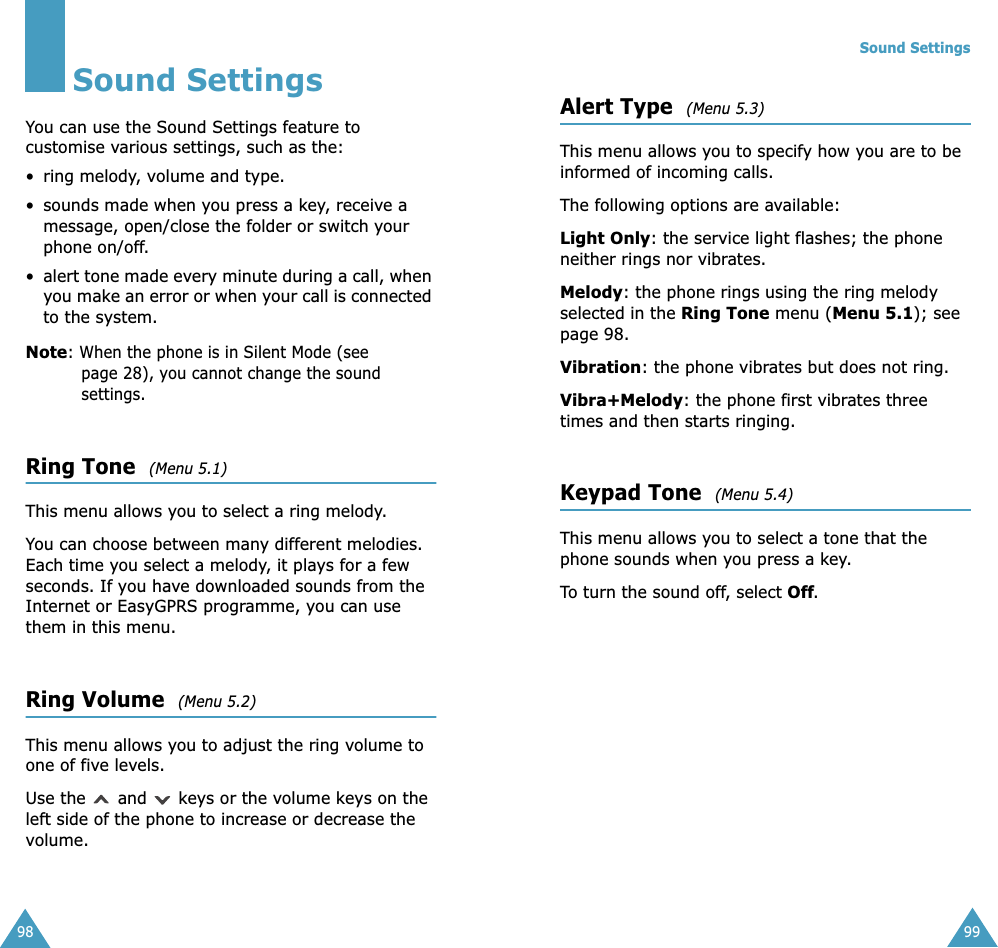 98Sound SettingsYou can use the Sound Settings feature to customise various settings, such as the:&bull; ring melody, volume and type.&bull; sounds made when you press a key, receive a message, open/close the folder or switch your phone on/off.&bull;alert tone made every minute during a call, when you make an error or when your call is connected to the system.Note: When the phone is in Silent Mode (see page 28), you cannot change the sound settings.Ring Tone  (Menu 5.1) This menu allows you to select a ring melody. You can choose between many different melodies. Each time you select a melody, it plays for a few seconds. If you have downloaded sounds from the Internet or EasyGPRS programme, you can use them in this menu. Ring Volume  (Menu 5.2) This menu allows you to adjust the ring volume to one of five levels. Use the   and   keys or the volume keys on the left side of the phone to increase or decrease the volume. Sound Settings99Alert Type  (Menu 5.3) This menu allows you to specify how you are to be informed of incoming calls. The following options are available:Light Only: the service light flashes; the phone neither rings nor vibrates.Melody: the phone rings using the ring melody selected in the Ring Tone menu (Menu 5.1); see page 98.Vibration: the phone vibrates but does not ring. Vibra+Melody: the phone first vibrates three times and then starts ringing.Keypad Tone  (Menu 5.4) This menu allows you to select a tone that the phone sounds when you press a key. To turn the sound off, select Off.