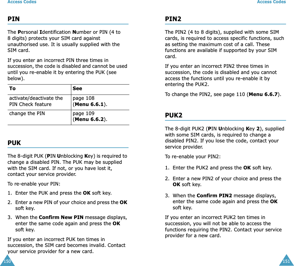 Access Codes150PINThe Personal Identification Number or PIN (4 to 8 digits) protects your SIM card against unauthorised use. It is usually supplied with the SIM card.If you enter an incorrect PIN three times in succession, the code is disabled and cannot be used until you re-enable it by entering the PUK (see below).PUKThe 8-digit PUK (PIN Unblocking Key) is required to change a disabled PIN. The PUK may be supplied with the SIM card. If not, or you have lost it, contact your service provider.To re-enable your PIN:1. Enter the PUK and press the OK soft key.2. Enter a new PIN of your choice and press the OK soft key.3. When the Confirm New PIN message displays, enter the same code again and press the OK soft key.If you enter an incorrect PUK ten times in succession, the SIM card becomes invalid. Contact your service provider for a new card.To Seeactivate/deactivate the PIN Check featurepage 108 (Menu 6.6.1).change the PIN page 109 (Menu 6.6.2).Access Codes151PIN2The PIN2 (4 to 8 digits), supplied with some SIM cards, is required to access specific functions, such as setting the maximum cost of a call. These functions are available if supported by your SIM card.If you enter an incorrect PIN2 three times in succession, the code is disabled and you cannot access the functions until you re-enable it by entering the PUK2.To change the PIN2, see page 110 (Menu 6.6.7).PUK2The 8-digit PUK2 (PIN Unblocking Key 2), supplied with some SIM cards, is required to change a disabled PIN2. If you lose the code, contact your service provider.To re-enable your PIN2:1. Enter the PUK2 and press the OK soft key.2. Enter a new PIN2 of your choice and press the OK soft key.3. When the Confirm PIN2 message displays, enter the same code again and press the OK soft key.If you enter an incorrect PUK2 ten times in succession, you will not be able to access the functions requiring the PIN2. Contact your service provider for a new card.