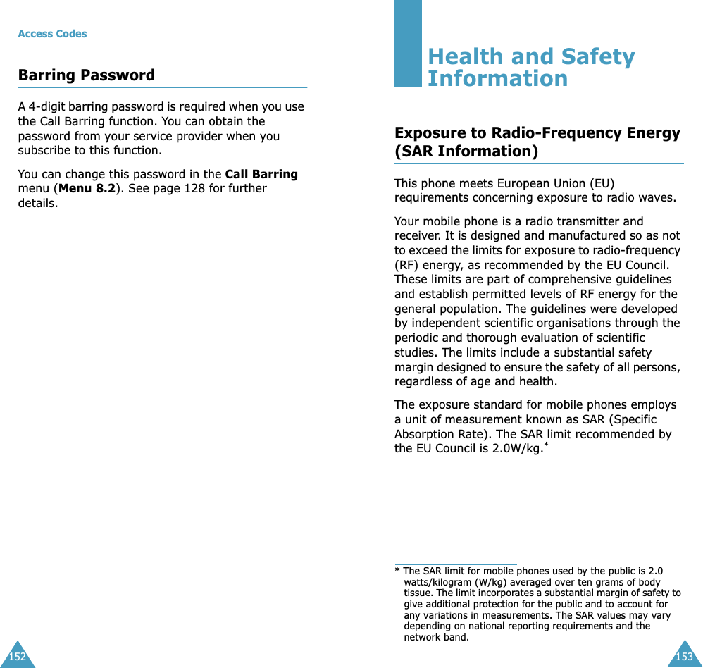 Access Codes152Barring PasswordA 4-digit barring password is required when you use the Call Barring function. You can obtain the password from your service provider when you subscribe to this function. You can change this password in the Call Barring menu (Menu 8.2). See page 128 for further details.153Health and Safety InformationExposure to Radio-Frequency Energy(SAR Information)This phone meets European Union (EU) requirements concerning exposure to radio waves.Your mobile phone is a radio transmitter and receiver. It is designed and manufactured so as not to exceed the limits for exposure to radio-frequency (RF) energy, as recommended by the EU Council. These limits are part of comprehensive guidelines and establish permitted levels of RF energy for the general population. The guidelines were developed by independent scientific organisations through the periodic and thorough evaluation of scientific studies. The limits include a substantial safety margin designed to ensure the safety of all persons, regardless of age and health.The exposure standard for mobile phones employs a unit of measurement known as SAR (Specific Absorption Rate). The SAR limit recommended by the EU Council is 2.0W/kg.** The SAR limit for mobile phones used by the public is 2.0 watts/kilogram (W/kg) averaged over ten grams of body tissue. The limit incorporates a substantial margin of safety to give additional protection for the public and to account for any variations in measurements. The SAR values may vary depending on national reporting requirements and the network band.