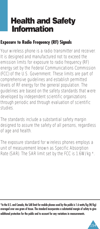 154Health and Safety InformationExposure to Radio Frequency (RF) SignalsYour wireless phone is a radio transmitter and receiver.It is designed and manufactured not to exceed theemission limits for exposure to radio frequency (RF)energy set by the Federal Communications Commission(FCC) of the U.S. Government. These limits are part ofcomprehensive guidelines and establish permittedlevels of RF energy for the general population. Theguidelines are based on the safety standards that weredeveloped by independent scientific organizationsthrough periodic and through evaluation of scientificstudies.The standards include a substantial safety margindesigned to assure the safety of all persons, regardlessof age and health.The exposure standard for wireless phones employs aunit of measurement known as Specific AbsorptionRate (SAR). The SAR limit set by the FCC is 1.6W/kg *.*In the U.S. and Canada, the SAR limit for mobile phones used by the public is 1.6 watts/kg (W/kg)averaged over one gram of tissue. The standard incorporates a substantial margin of safety to giveadditional protection for the public and to account for any variations in measurements.