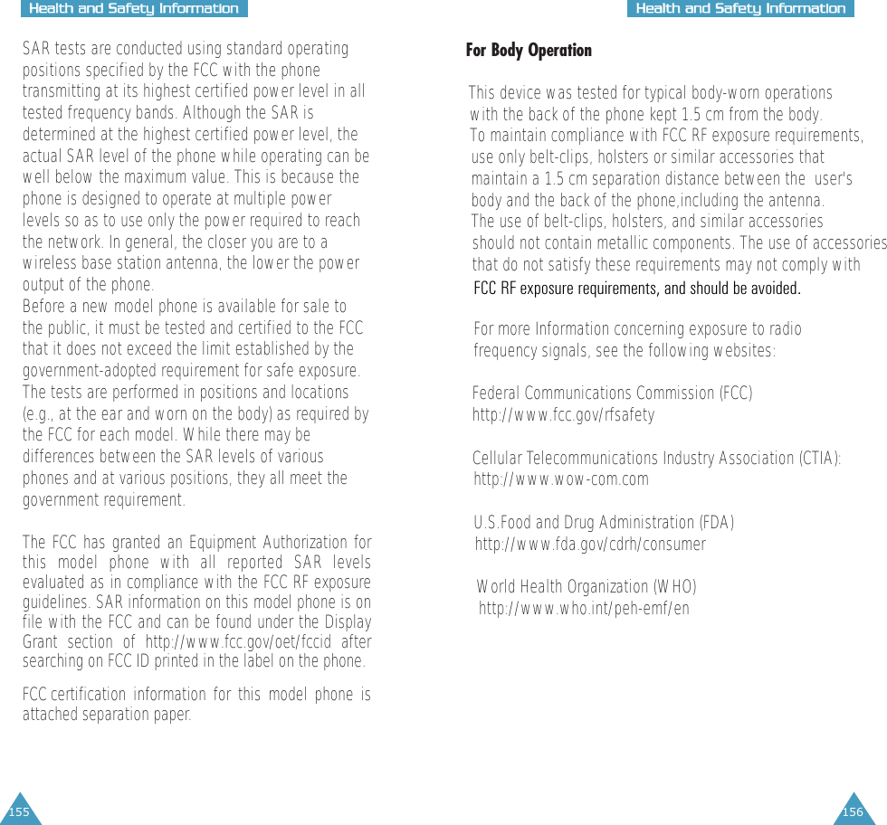 155HHeeaalltthh  aanndd  SSaaffeettyy  IInnffoorrmmaattiioonn156HHeeaalltthh  aanndd  SSaaffeettyy  IInnffoorrmmaattiioonnSAR tests are conducted using standard operatingpositions specified by the FCC with the phonetransmitting at its highest certified power level in alltested frequency bands. Although the SAR isdetermined at the highest certified power level, theactual SAR level of the phone while operating can bewell below the maximum value. This is because thephone is designed to operate at multiple powerlevels so as to use only the power required to reachthe network. In general, the closer you are to awireless base station antenna, the lower the poweroutput of the phone. Before a new model phone is available for sale tothe public, it must be tested and certified to the FCCthat it does not exceed the limit established by thegovernment-adopted requirement for safe exposure.The tests are performed in positions and locations(e.g., at the ear and worn on the body) as required bythe FCC for each model. While there may bedifferences between the SAR levels of variousphones and at various positions, they all meet thegovernment requirement.The FCC has granted an Equipment Authorization forthis model phone with all reported SAR levelsevaluated as in compliance with the FCC RF exposureguidelines. SAR information on this model phone is onfile with the FCC and can be found under the DisplayGrant section of http://www.fcc.gov/oet/fccid aftersearching on FCC ID printed in the label on the phone.FCC certification information for this model phone is            attached separation paper.For Body OperationThis device was tested for typical body-worn operationswith the back of the phone kept 1.5 cm from the body. To maintain compliance with FCC RF exposure requirements,use only belt-clips, holsters or similar accessories that maintain a 1.5 cm separation distance between the  user'sbody and the back of the phone,including the antenna.  The use of belt-clips, holsters, and similar accessories  should not contain metallic components. The use of accessoriesthat do not satisfy these requirements may not comply withFor more Information concerning exposure to radiofrequency signals, see the following websites:Federal Communications Commission (FCC) http://www.fcc.gov/rfsafetyCellular Telecommunications Industry Association (CTIA):http://www.wow-com.comU.S.Food and Drug Administration (FDA) http://www.fda.gov/cdrh/consumerWorld Health Organization (WHO) http://www.who.int/peh-emf/enFCC RF exposure requirements, and should be avoided.