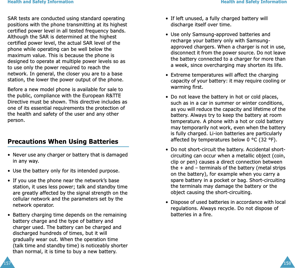 Health and Safety Information157SAR tests are conducted using standard operating positions with the phone transmitting at its highest certified power level in all tested frequency bands. Although the SAR is determined at the highest certified power level, the actual SAR level of the phone while operating can be well below the maximum value. This is because the phone is designed to operate at multiple power levels so as to use only the power required to reach the network. In general, the closer you are to a base station, the lower the power output of the phone. Before a new model phone is available for sale to the public, compliance with the European R&amp;TTE Directive must be shown. This directive includes as one of its essential requirements the protection of the health and safety of the user and any other person.Precautions When Using Batteries&bull;Never use any charger or battery that is damaged in any way.&bull; Use the battery only for its intended purpose.&bull; If you use the phone near the network&rsquo;s base station, it uses less power; talk and standby time are greatly affected by the signal strength on the cellular network and the parameters set by the network operator.&bull; Battery charging time depends on the remaining battery charge and the type of battery and charger used. The battery can be charged and discharged hundreds of times, but it will gradually wear out. When the operation time (talk time and standby time) is noticeably shorter than normal, it is time to buy a new battery.Health and Safety Information158&bull; If left unused, a fully charged battery will discharge itself over time.&bull; Use only Samsung-approved batteries and recharge your battery only with Samsung-approved chargers. When a charger is not in use, disconnect it from the power source. Do not leave the battery connected to a charger for more than a week, since overcharging may shorten its life.&bull; Extreme temperatures will affect the charging capacity of your battery: it may require cooling or warming first.&bull; Do not leave the battery in hot or cold places, such as in a car in summer or winter conditions, as you will reduce the capacity and lifetime of the battery. Always try to keep the battery at room temperature. A phone with a hot or cold battery may temporarily not work, even when the battery is fully charged. Li-ion batteries are particularly affected by temperatures below 0 &deg;C (32 &deg;F).&bull;Do not short-circuit the battery. Accidental short- circuiting can occur when a metallic object (coin, clip or pen) causes a direct connection between the + and &ndash; terminals of the battery (metal strips on the battery), for example when you carry a spare battery in a pocket or bag. Short-circuiting the terminals may damage the battery or the object causing the short-circuiting.&bull;Dispose of used batteries in accordance with local regulations. Always recycle. Do not dispose of batteries in a fire.