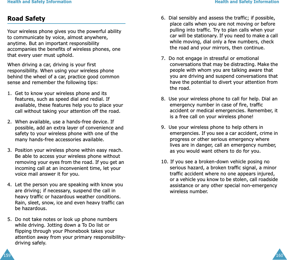 Health and Safety Information159Road SafetyYour wireless phone gives you the powerful ability to communicate by voice, almost anywhere, anytime. But an important responsibility accompanies the benefits of wireless phones, one that every user must uphold.When driving a car, driving is your first responsibility. When using your wireless phone behind the wheel of a car, practice good common sense and remember the following tips:1. Get to know your wireless phone and its features, such as speed dial and redial. If available, these features help you to place your call without taking your attention off the road.2. When available, use a hands-free device. If possible, add an extra layer of convenience and safety to your wireless phone with one of the many hands-free accessories available.3. Position your wireless phone within easy reach. Be able to access your wireless phone without removing your eyes from the road. If you get an incoming call at an inconvenient time, let your voice mail answer it for you.4. Let the person you are speaking with know you are driving; if necessary, suspend the call in heavy traffic or hazardous weather conditions. Rain, sleet, snow, ice and even heavy traffic can be hazardous.5. Do not take notes or look up phone numbers while driving. Jotting down a To Do list or flipping through your Phonebook takes your attention away from your primary responsibility-driving safely.Health and Safety Information1606. Dial sensibly and assess the traffic; if possible, place calls when you are not moving or before pulling into traffic. Try to plan calls when your car will be stationary. If you need to make a call while moving, dial only a few numbers, check the road and your mirrors, then continue.7. Do not engage in stressful or emotional conversations that may be distracting. Make the people with whom you are talking aware that you are driving and suspend conversations that have the potential to divert your attention from the road.8. Use your wireless phone to call for help. Dial an emergency number in case of fire, traffic accident or medical emergencies. Remember, it is a free call on your wireless phone!9. Use your wireless phone to help others in emergencies. If you see a car accident, crime in progress or other serious emergency where lives are in danger, call an emergency number, as you would want others to do for you.10. If you see a broken-down vehicle posing no serious hazard, a broken traffic signal, a minor traffic accident where no one appears injured, or a vehicle you know to be stolen, call roadside assistance or any other special non-emergency wireless number.