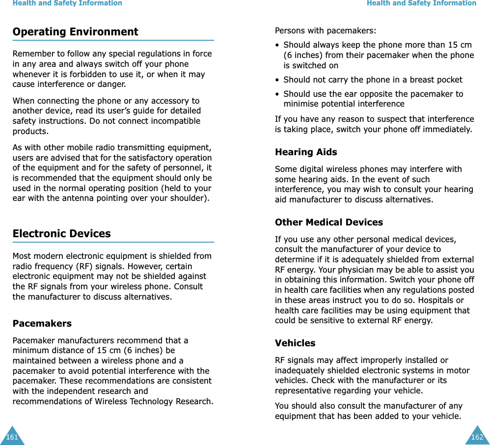Health and Safety Information161Operating EnvironmentRemember to follow any special regulations in force in any area and always switch off your phone whenever it is forbidden to use it, or when it may cause interference or danger.When connecting the phone or any accessory to another device, read its user&rsquo;s guide for detailed safety instructions. Do not connect incompatible products.As with other mobile radio transmitting equipment, users are advised that for the satisfactory operation of the equipment and for the safety of personnel, it is recommended that the equipment should only be used in the normal operating position (held to your ear with the antenna pointing over your shoulder).Electronic DevicesMost modern electronic equipment is shielded from radio frequency (RF) signals. However, certain electronic equipment may not be shielded against the RF signals from your wireless phone. Consult the manufacturer to discuss alternatives.PacemakersPacemaker manufacturers recommend that a minimum distance of 15 cm (6 inches) be maintained between a wireless phone and a pacemaker to avoid potential interference with the pacemaker. These recommendations are consistent with the independent research and recommendations of Wireless Technology Research.Health and Safety Information162Persons with pacemakers:&bull; Should always keep the phone more than 15 cm (6 inches) from their pacemaker when the phone is switched on&bull; Should not carry the phone in a breast pocket&bull; Should use the ear opposite the pacemaker to minimise potential interferenceIf you have any reason to suspect that interference is taking place, switch your phone off immediately.Hearing AidsSome digital wireless phones may interfere with some hearing aids. In the event of such interference, you may wish to consult your hearing aid manufacturer to discuss alternatives.Other Medical DevicesIf you use any other personal medical devices, consult the manufacturer of your device to determine if it is adequately shielded from external RF energy. Your physician may be able to assist you in obtaining this information. Switch your phone off in health care facilities when any regulations posted in these areas instruct you to do so. Hospitals or health care facilities may be using equipment that could be sensitive to external RF energy.VehiclesRF signals may affect improperly installed or inadequately shielded electronic systems in motor vehicles. Check with the manufacturer or its representative regarding your vehicle.You should also consult the manufacturer of any equipment that has been added to your vehicle.