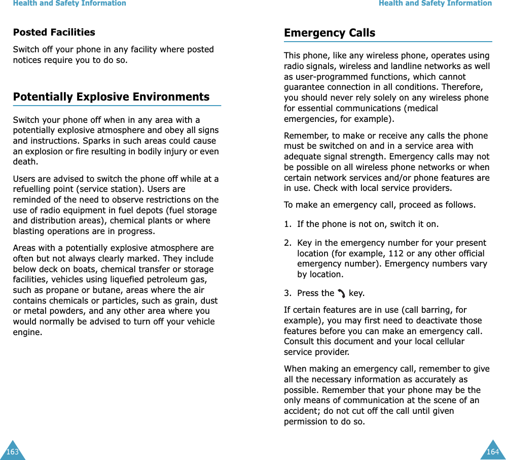 Health and Safety Information163Posted FacilitiesSwitch off your phone in any facility where posted notices require you to do so.Potentially Explosive EnvironmentsSwitch your phone off when in any area with a potentially explosive atmosphere and obey all signs and instructions. Sparks in such areas could cause an explosion or fire resulting in bodily injury or even death.Users are advised to switch the phone off while at a refuelling point (service station). Users are reminded of the need to observe restrictions on the use of radio equipment in fuel depots (fuel storage and distribution areas), chemical plants or where blasting operations are in progress.Areas with a potentially explosive atmosphere are often but not always clearly marked. They include below deck on boats, chemical transfer or storage facilities, vehicles using liquefied petroleum gas, such as propane or butane, areas where the air contains chemicals or particles, such as grain, dust or metal powders, and any other area where you would normally be advised to turn off your vehicle engine.Health and Safety Information164Emergency CallsThis phone, like any wireless phone, operates using radio signals, wireless and landline networks as well as user-programmed functions, which cannot guarantee connection in all conditions. Therefore, you should never rely solely on any wireless phone for essential communications (medical emergencies, for example).Remember, to make or receive any calls the phone must be switched on and in a service area with adequate signal strength. Emergency calls may not be possible on all wireless phone networks or when certain network services and/or phone features are in use. Check with local service providers.To make an emergency call, proceed as follows.1. If the phone is not on, switch it on.2. Key in the emergency number for your present location (for example, 112 or any other official emergency number). Emergency numbers vary by location.3. Press the   key.If certain features are in use (call barring, for example), you may first need to deactivate those features before you can make an emergency call. Consult this document and your local cellular service provider.When making an emergency call, remember to give all the necessary information as accurately as possible. Remember that your phone may be the only means of communication at the scene of an accident; do not cut off the call until given permission to do so. 