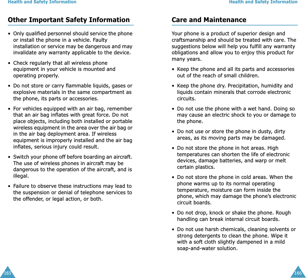 Health and Safety Information165Other Important Safety Information&bull;Only qualified personnel should service the phone or install the phone in a vehicle. Faulty installation or service may be dangerous and may invalidate any warranty applicable to the device.&bull; Check regularly that all wireless phone equipment in your vehicle is mounted and operating properly.&bull;Do not store or carry flammable liquids, gases or explosive materials in the same compartment as the phone, its parts or accessories.&bull;For vehicles equipped with an air bag, remember that an air bag inflates with great force. Do not place objects, including both installed or portable wireless equipment in the area over the air bag or in the air bag deployment area. If wireless equipment is improperly installed and the air bag inflates, serious injury could result.&bull;Switch your phone off before boarding an aircraft. The use of wireless phones in aircraft may be dangerous to the operation of the aircraft, and is illegal.&bull;Failure to observe these instructions may lead to the suspension or denial of telephone services to the offender, or legal action, or both.Health and Safety Information166Care and MaintenanceYour phone is a product of superior design and craftsmanship and should be treated with care. The suggestions below will help you fulfill any warranty obligations and allow you to enjoy this product for many years. &bull;Keep the phone and all its parts and accessories out of the reach of small children.&bull;Keep the phone dry. Precipitation, humidity and liquids contain minerals that corrode electronic circuits.&bull; Do not use the phone with a wet hand. Doing so may cause an electric shock to you or damage to the phone. &bull; Do not use or store the phone in dusty, dirty areas, as its moving parts may be damaged.&bull; Do not store the phone in hot areas. High temperatures can shorten the life of electronic devices, damage batteries, and warp or melt certain plastics.&bull; Do not store the phone in cold areas. When the phone warms up to its normal operating temperature, moisture can form inside the phone, which may damage the phone&rsquo;s electronic circuit boards.&bull; Do not drop, knock or shake the phone. Rough handling can break internal circuit boards.&bull; Do not use harsh chemicals, cleaning solvents or strong detergents to clean the phone. Wipe it with a soft cloth slightly dampened in a mild soap-and-water solution.
