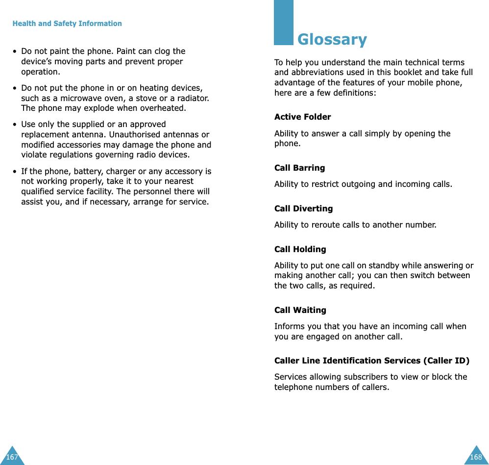 Health and Safety Information167&bull;Do not paint the phone. Paint can clog the device&rsquo;s moving parts and prevent proper operation.&bull;Do not put the phone in or on heating devices, such as a microwave oven, a stove or a radiator. The phone may explode when overheated.&bull; Use only the supplied or an approved replacement antenna. Unauthorised antennas or modified accessories may damage the phone and violate regulations governing radio devices.&bull;If the phone, battery, charger or any accessory is not working properly, take it to your nearest qualified service facility. The personnel there will assist you, and if necessary, arrange for service.168GlossaryTo help you understand the main technical terms and abbreviations used in this booklet and take full advantage of the features of your mobile phone, here are a few definitions:Active FolderAbility to answer a call simply by opening the phone.Call BarringAbility to restrict outgoing and incoming calls.Call DivertingAbility to reroute calls to another number.Call HoldingAbility to put one call on standby while answering or making another call; you can then switch between the two calls, as required.Call WaitingInforms you that you have an incoming call when you are engaged on another call.Caller Line Identification Services (Caller ID)Services allowing subscribers to view or block the telephone numbers of callers.