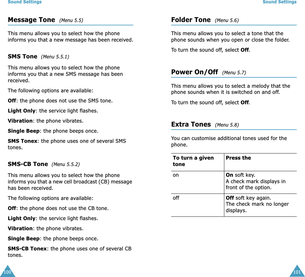 Sound Settings100Message Tone  (Menu 5.5) This menu allows you to select how the phone informs you that a new message has been received.SMS Tone  (Menu 5.5.1)This menu allows you to select how the phone informs you that a new SMS message has been received.The following options are available:Off: the phone does not use the SMS tone.Light Only: the service light flashes.Vibration: the phone vibrates.Single Beep: the phone beeps once. SMS Tonex: the phone uses one of several SMS tones. SMS-CB Tone  (Menu 5.5.2)This menu allows you to select how the phone informs you that a new cell broadcast (CB) message has been received.The following options are available:Off: the phone does not use the CB tone.Light Only: the service light flashes.Vibration: the phone vibrates.Single Beep: the phone beeps once. SMS-CB Tonex: the phone uses one of several CB tones.Sound Settings101Folder Tone  (Menu 5.6)This menu allows you to select a tone that the phone sounds when you open or close the folder. To turn the sound off, select Off. Power On/Off  (Menu 5.7)This menu allows you to select a melody that the phone sounds when it is switched on and off. To turn the sound off, select Off. Extra Tones  (Menu 5.8) You can customise additional tones used for the phone. To turn a given tonePress the on On soft key.A check mark displays in front of the option. off Off soft key again.The check mark no longer displays.