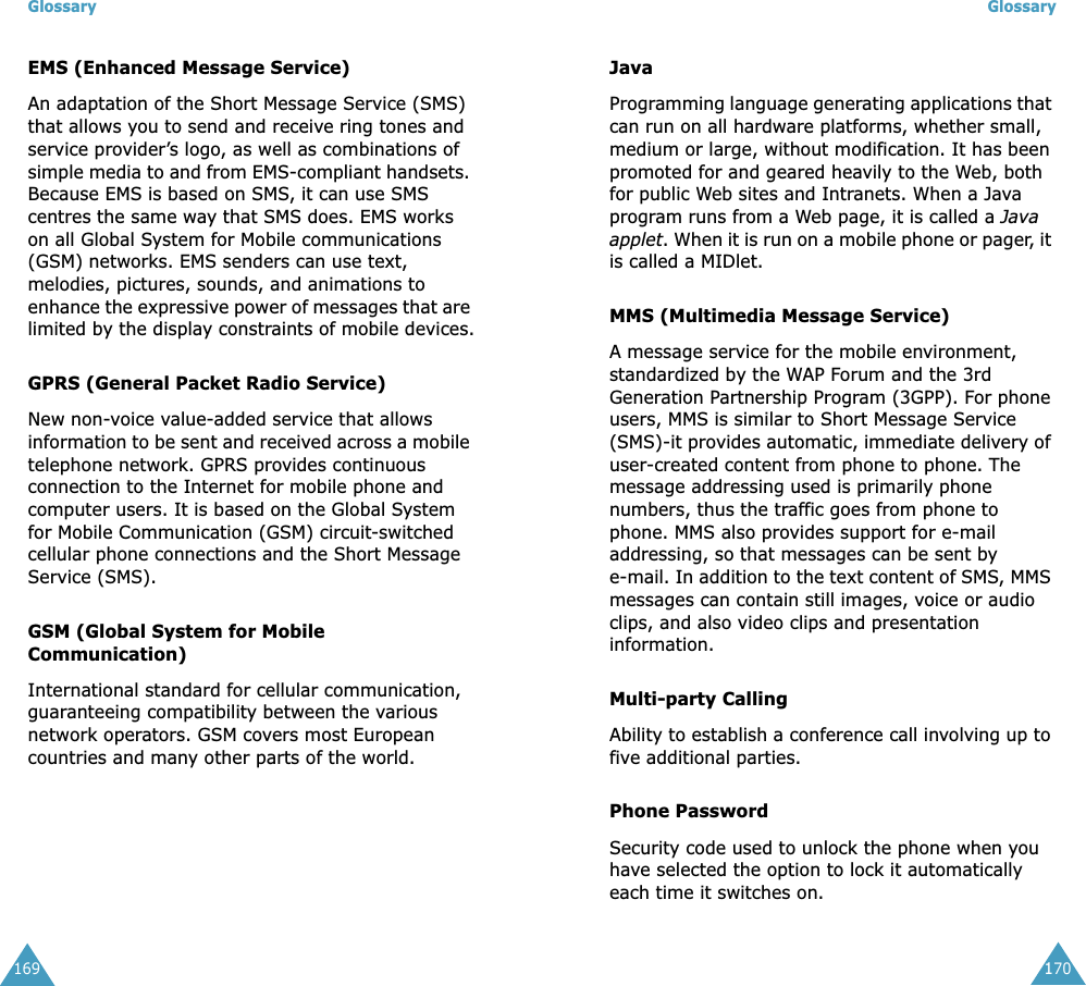 Glossary169EMS (Enhanced Message Service)An adaptation of the Short Message Service (SMS) that allows you to send and receive ring tones and service provider&rsquo;s logo, as well as combinations of simple media to and from EMS-compliant handsets. Because EMS is based on SMS, it can use SMS centres the same way that SMS does. EMS works on all Global System for Mobile communications (GSM) networks. EMS senders can use text, melodies, pictures, sounds, and animations to enhance the expressive power of messages that are limited by the display constraints of mobile devices.GPRS (General Packet Radio Service)New non-voice value-added service that allows information to be sent and received across a mobile telephone network. GPRS provides continuous connection to the Internet for mobile phone and computer users. It is based on the Global System for Mobile Communication (GSM) circuit-switched cellular phone connections and the Short Message Service (SMS).GSM (Global System for Mobile Communication)International standard for cellular communication, guaranteeing compatibility between the various network operators. GSM covers most European countries and many other parts of the world.Glossary170JavaProgramming language generating applications that can run on all hardware platforms, whether small, medium or large, without modification. It has been promoted for and geared heavily to the Web, both for public Web sites and Intranets. When a Java program runs from a Web page, it is called a Java applet. When it is run on a mobile phone or pager, it is called a MIDlet.MMS (Multimedia Message Service)A message service for the mobile environment, standardized by the WAP Forum and the 3rd Generation Partnership Program (3GPP). For phone users, MMS is similar to Short Message Service (SMS)-it provides automatic, immediate delivery of user-created content from phone to phone. The message addressing used is primarily phone numbers, thus the traffic goes from phone to phone. MMS also provides support for e-mail addressing, so that messages can be sent by e-mail. In addition to the text content of SMS, MMS messages can contain still images, voice or audio clips, and also video clips and presentation information.Multi-party CallingAbility to establish a conference call involving up to five additional parties.Phone PasswordSecurity code used to unlock the phone when you have selected the option to lock it automatically each time it switches on.