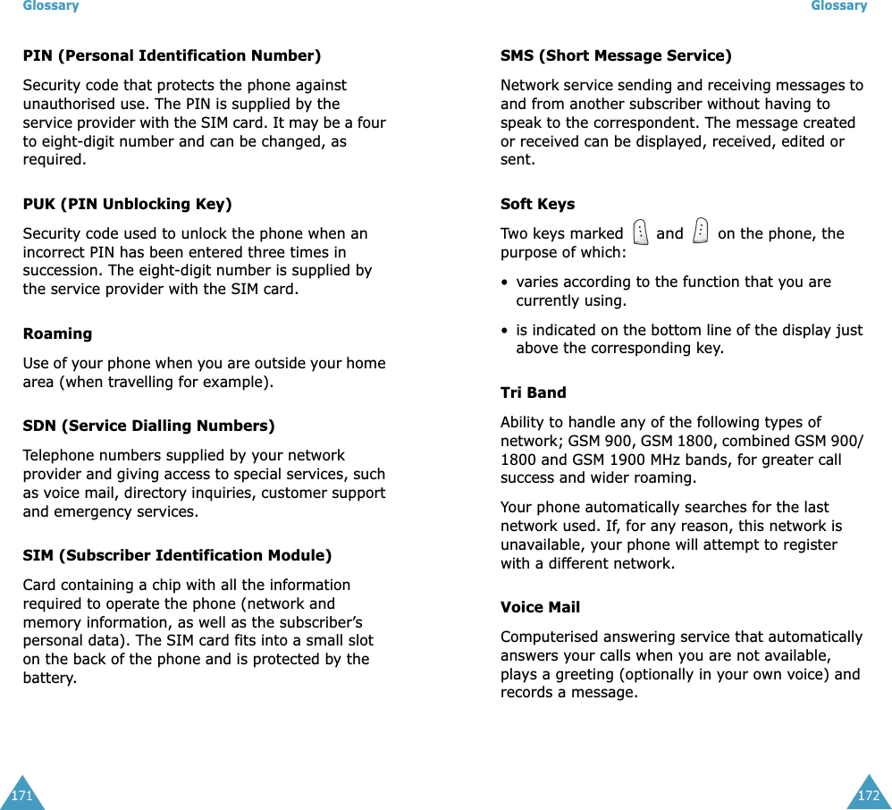 Glossary171PIN (Personal Identification Number)Security code that protects the phone against unauthorised use. The PIN is supplied by the service provider with the SIM card. It may be a four to eight-digit number and can be changed, as required.PUK (PIN Unblocking Key)Security code used to unlock the phone when an incorrect PIN has been entered three times in succession. The eight-digit number is supplied by the service provider with the SIM card.RoamingUse of your phone when you are outside your home area (when travelling for example).SDN (Service Dialling Numbers)Telephone numbers supplied by your network provider and giving access to special services, such as voice mail, directory inquiries, customer support and emergency services.SIM (Subscriber Identification Module)Card containing a chip with all the information required to operate the phone (network and memory information, as well as the subscriber&rsquo;s personal data). The SIM card fits into a small slot on the back of the phone and is protected by the battery.Glossary172SMS (Short Message Service)Network service sending and receiving messages to and from another subscriber without having to speak to the correspondent. The message created or received can be displayed, received, edited or sent.Soft KeysTwo keys marked  and  on the phone, the purpose of which:&bull;varies according to the function that you are currently using.&bull;is indicated on the bottom line of the display just above the corresponding key.Tri BandAbility to handle any of the following types of network; GSM 900, GSM 1800, combined GSM 900/ 1800 and GSM 1900 MHz bands, for greater call success and wider roaming.Your phone automatically searches for the last network used. If, for any reason, this network is unavailable, your phone will attempt to register with a different network. Voice MailComputerised answering service that automatically answers your calls when you are not available, plays a greeting (optionally in your own voice) and records a message.