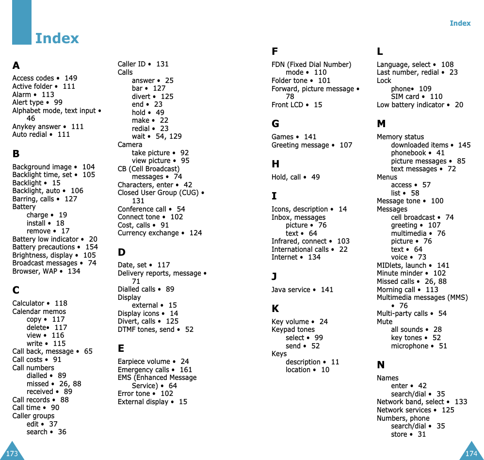  173 Index A Access codes &bull; 149 Active folder &bull; 111 Alarm &bull; 113 Alert type &bull; 99 Alphabet mode, text input &bull; 46 Anykey answer &bull; 111 Auto redial &bull; 111 B Background image &bull; 104 Backlight time, set &bull; 105 Backlight &bull; 15 Backlight, auto &bull; 106 Barring, calls &bull; 127 Batterycharge &bull; 19 install &bull; 18 remove &bull; 17 Battery low indicator &bull; 20 Battery precautions &bull; 154 Brightness, display &bull; 105 Broadcast messages &bull; 74 Browser, WAP &bull; 134 C Calculator &bull; 118 Calendar memoscopy &bull; 117 delete&bull; 117 view &bull; 116 write &bull; 115 Call back, message &bull; 65 Call costs &bull; 91 Call numbersdialled &bull; 89 missed &bull; 26, 88 received &bull; 89 Call records &bull; 88 Call time &bull; 90 Caller groupsedit &bull; 37 search &bull; 36 Caller ID &bull; 131 Callsanswer &bull; 25 bar &bull; 127 divert &bull; 125 end &bull; 23 hold &bull; 49 make &bull; 22 redial &bull; 23 wait &bull; 54, 129 Cameratake picture &bull; 92 view picture &bull; 95 CB (Cell Broadcast) messages &bull; 74 Characters, enter &bull; 42 Closed User Group (CUG) &bull; 131 Conference call &bull; 54 Connect tone &bull; 102 Cost, calls &bull; 91 Currency exchange &bull; 124 D Date, set &bull; 117 Delivery reports, message &bull; 71 Dialled calls &bull; 89 Displayexternal &bull; 15 Display icons &bull; 14 Divert, calls &bull; 125 DTMF tones, send &bull; 52 E Earpiece volume &bull; 24 Emergency calls &bull; 161 EMS (Enhanced Message Service) &bull; 64 Error tone &bull; 102 External display &bull; 15 Index 174 F FDN (Fixed Dial Number) mode &bull; 110 Folder tone &bull; 101 Forward, picture message &bull; 78 Front LCD &bull; 15 G Games &bull; 141 Greeting message &bull; 107 H Hold, call &bull; 49 I Icons, description &bull; 14 Inbox, messagespicture &bull; 76 text &bull; 64 Infrared, connect &bull; 103 International calls &bull; 22 Internet &bull; 134 J Java service &bull; 141 K Key volume &bull; 24 Keypad tonesselect &bull; 99 send &bull; 52 Keysdescription &bull; 11 location &bull; 10 L Language, select &bull; 108 Last number, redial &bull; 23 Lockphone&bull; 109 SIM card &bull; 110 Low battery indicator &bull; 20 M Memory statusdownloaded items &bull; 145 phonebook &bull; 41 picture messages &bull; 85 text messages &bull; 72 Menusaccess &bull; 57 list &bull; 58 Message tone &bull; 100 Messagescell broadcast &bull; 74 greeting &bull; 107 multimedia &bull; 76 picture &bull; 76 text &bull; 64 voice &bull; 73MIDlets, launch &bull;141Minute minder &bull;102Missed calls &bull;26, 88Morning call &bull;113Multimedia messages (MMS) &bull;76Multi-party calls &bull;54Muteall sounds &bull;28key tones &bull;52microphone &bull;51NNamesenter &bull;42search/dial &bull;35Network band, select &bull;133Network services &bull;125Numbers, phonesearch/dial &bull;35store &bull;31