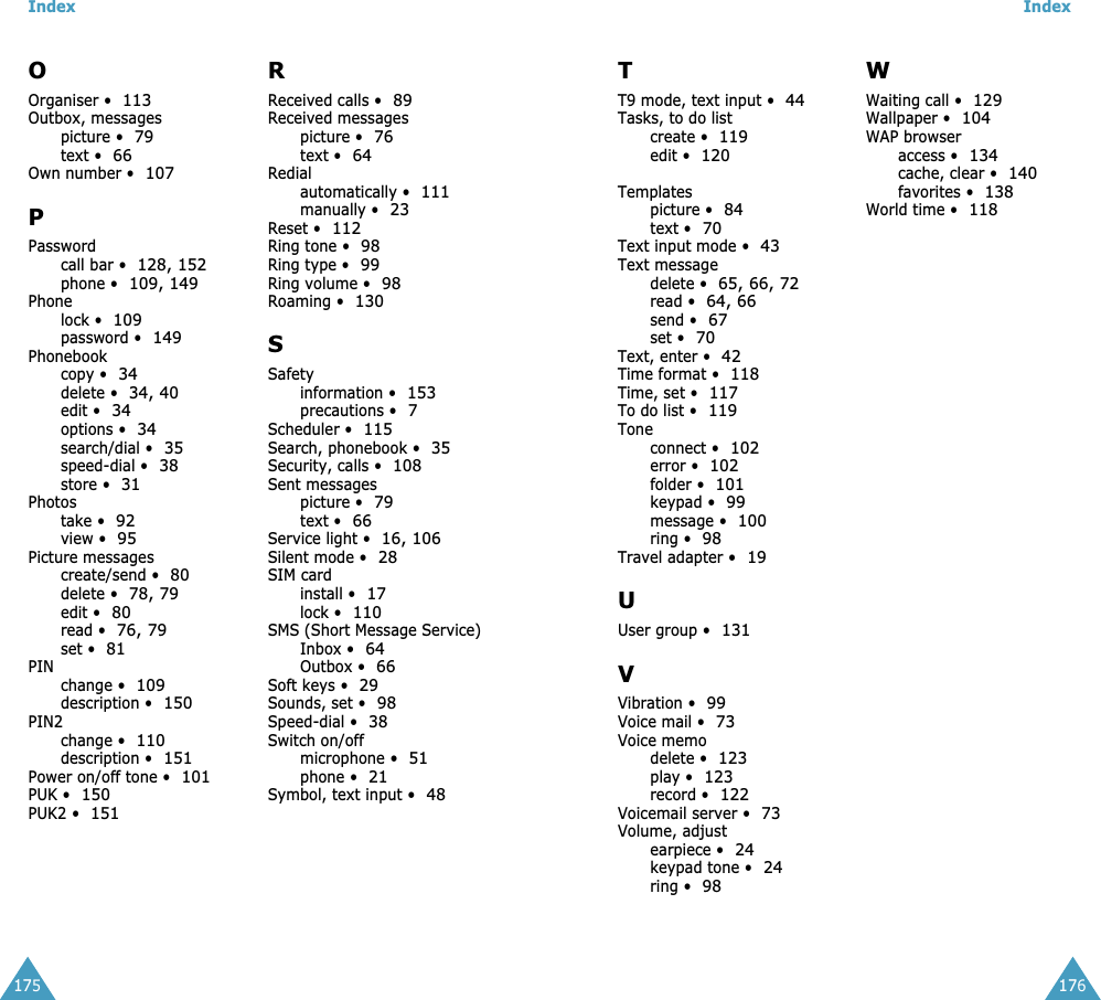 Index175OOrganiser &bull;113Outbox, messagespicture &bull;79text &bull;66Own number &bull;107PPasswordcall bar &bull;128, 152phone &bull;109, 149Phonelock &bull;109password &bull;149Phonebookcopy &bull;34delete &bull;34, 40edit &bull;34options &bull;34search/dial &bull;35speed-dial &bull;38store &bull;31Photostake &bull;92view &bull;95Picture messagescreate/send &bull;80delete &bull;78, 79edit &bull;80read &bull;76, 79set &bull;81PINchange &bull;109description &bull;150PIN2change &bull;110description &bull;151Power on/off tone &bull;101PUK &bull;150PUK2 &bull;151RReceived calls &bull;89Received messagespicture &bull;76text &bull;64Redialautomatically &bull;111manually &bull;23Reset &bull;112Ring tone &bull;98Ring type &bull;99Ring volume &bull;98Roaming &bull;130SSafetyinformation &bull;153precautions &bull;7Scheduler &bull;115Search, phonebook &bull;35Security, calls &bull;108Sent messagespicture &bull;79text &bull;66Service light &bull;16, 106Silent mode &bull;28SIM cardinstall &bull;17lock &bull;110SMS (Short Message Service)Inbox &bull;64Outbox &bull;66Soft keys &bull;29Sounds, set &bull;98Speed-dial &bull;38Switch on/offmicrophone &bull;51phone &bull;21Symbol, text input &bull;48Index176TT9 mode, text input &bull;44Tasks, to do listcreate &bull;119edit &bull;120Templatespicture &bull;84text &bull;70Text input mode &bull;43Text messagedelete &bull;65, 66, 72read &bull;64, 66send &bull;67set &bull;70Text, enter &bull;42Time format &bull;118Time, set &bull;117To do list &bull;119Toneconnect &bull;102error &bull;102folder &bull;101keypad &bull;99message &bull;100ring &bull;98Travel adapter &bull;19UUser group &bull;131VVibration &bull;99Voice mail &bull;73Voice memodelete &bull;123play &bull;123record &bull;122Voicemail server &bull;73Volume, adjustearpiece &bull;24keypad tone &bull;24ring &bull;98WWaiting call &bull;129Wallpaper &bull;104WAP browseraccess &bull;134cache, clear &bull;140favorites &bull;138World time &bull;118