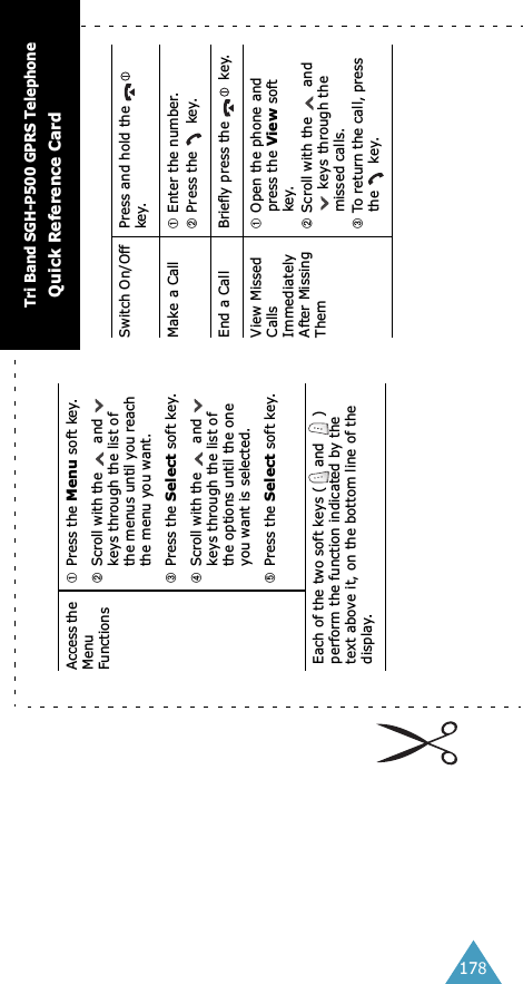 178Access the Menu Functions➀Press the Menu soft key.➁Scroll with the   and   keys through the list of the menus until you reach the menu you want.➂Press the Select soft key.➃Scroll with the   and   keys through the list of the options until the one you want is selected.➄Press the Select soft key.Each of the two soft keys ( and  ) perform the function indicated by the text above it, on the bottom line of the display.Switch On/Off Press and hold the   key.Make a Call ➀Enter the number.➁Press the   key.End a Call Briefly press the   key.View Missed Calls Immediately After Missing Them➀Open the phone and press the View soft key.➁Scroll with the   and  keys through the missed calls.➂To return the call, press the   key.Tri Band SGH-P500 GPRS TelephoneQuick Reference Card