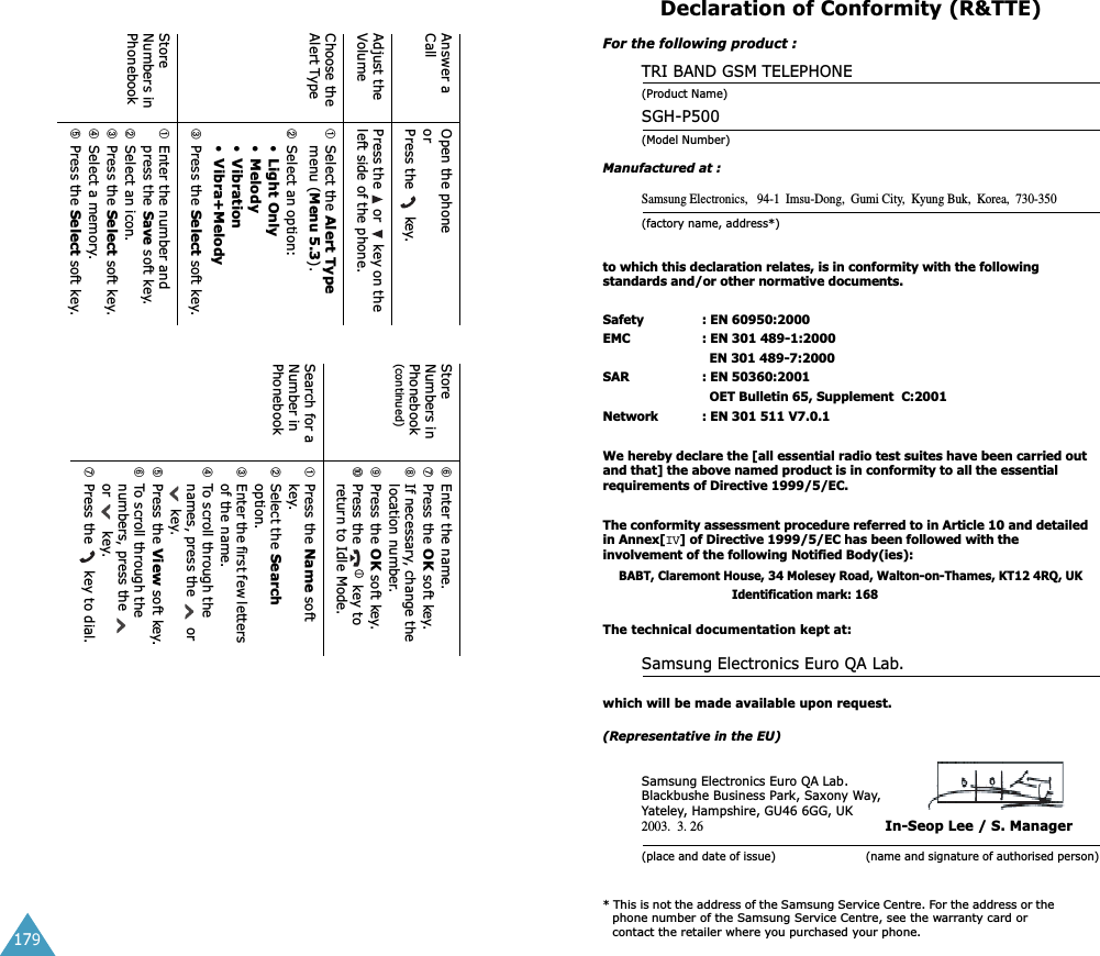179Answer a CallOpen the phoneorPress the   key.Adjust the VolumePress the   or   key on the left side of the phone.Choose the Alert Type➀Select the Alert Type menu (Menu 5.3).➁Select an option: &bull;Light Only&bull;Melody&bull;Vibration&bull;Vibra+Melody➂Press the Select soft key.Store Numbers in Phonebook➀Enter the number and press the Save soft key.➁Select an icon.➂Press the Select soft key.➃Select a memory.➄Press the Select soft key.Store Numbers in Phonebook(continued)➅Enter the name.➆Press the OK soft key.➇If necessary, change the location number.➈Press the OK soft key.➉Press the   key to return to Idle Mode.Search for a Number in Phonebook➀Press the Name soft key.➁Select the Search option.➂Enter the first few letters of the name.➃To scroll through the names, press the   or  key.➄Press the View soft key.➅To scroll through the numbers, press the   or    key.➆Press the   key to dial.Declaration of Conformity (R&amp;TTE) For the following product :TRI BAND GSM TELEPHONE (Product Name)SGH-P500(Model Number)Manufactured at :Samsung Electronics,   94-1  Imsu-Dong,  Gumi City,  Kyung Buk,  Korea,  730-350(factory name, address*)to which this declaration relates, is in conformity with the following standards and/or other normative documents.Safety : EN 60950:2000EMC : EN 301 489-1:2000  EN 301 489-7:2000SAR : EN 50360:2001  OET Bulletin 65, Supplement  C:2001Network : EN 301 511 V7.0.1We hereby declare the [all essential radio test suites have been carried out and that] the above named product is in conformity to all the essential requirements of Directive 1999/5/EC.The conformity assessment procedure referred to in Article 10 and detailed in Annex[IV] of Directive 1999/5/EC has been followed with the involvement of the following Notified Body(ies):BABT, Claremont House, 34 Molesey Road, Walton-on-Thames, KT12 4RQ, UK Identification mark: 168The technical documentation kept at:Samsung Electronics Euro QA Lab.which will be made available upon request.(Representative in the EU)Samsung Electronics Euro QA Lab.Blackbushe Business Park, Saxony Way, Yateley, Hampshire, GU46 6GG, UK2003.  3. 26 In-Seop Lee / S. Manager(place and date of issue)                         (name and signature of authorised person)* This is not the address of the Samsung Service Centre. For the address or the phone number of the Samsung Service Centre, see the warranty card or contact the retailer where you purchased your phone.