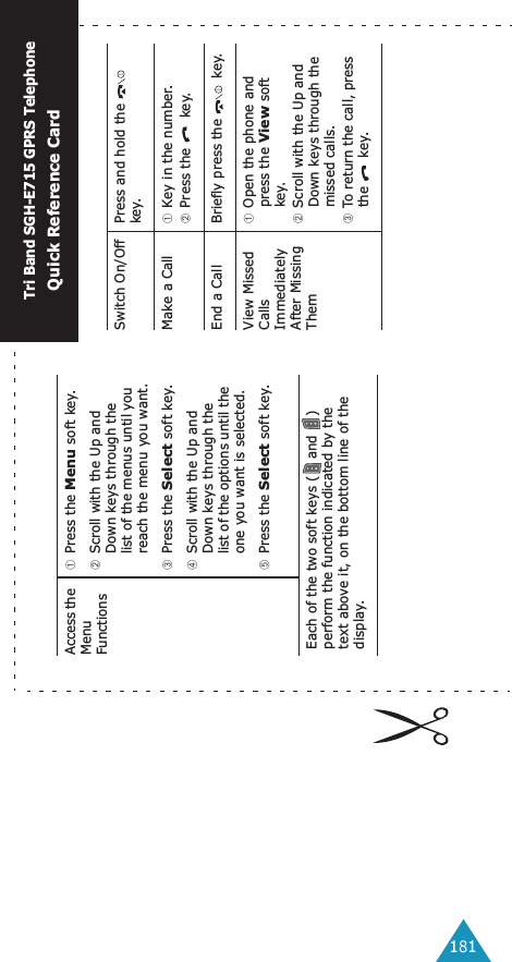 181Access the Menu Functions➀Press the Menu soft key.➁Scroll with the Up and Down keys through the list of the menus until you reach the menu you want.➂Press the Select soft key.➃Scroll with the Up and Down keys through the list of the options until the one you want is selected.➄Press the Select soft key.Each of the two soft keys ( and  ) perform the function indicated by the text above it, on the bottom line of the display.Switch On/Off Press and hold the   key.Make a Call ➀Key in the number.➁Press the   key.End a Call Briefly press the   key.View Missed Calls Immediately After Missing Them➀Open the phone and press the View soft key.➁Scroll with the Up and Down keys through the missed calls.➂To return the call, press the  key.Tri Band SGH-E715 GPRS TelephoneQuick Reference Card