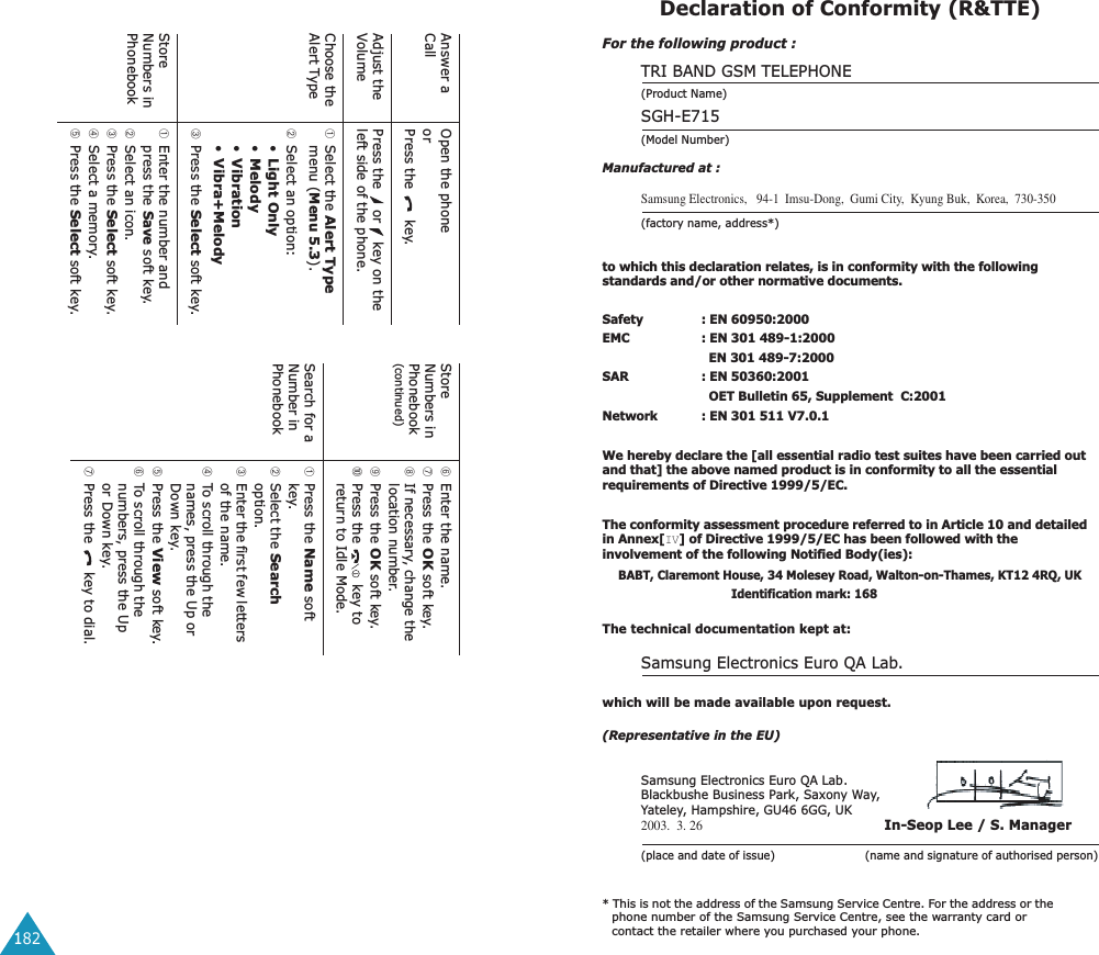 182Answer a CallOpen the phoneorPress the   key.Adjust the VolumePress the   or   key on the left side of the phone.Choose the Alert Type➀Select the Alert Type menu (Menu 5.3).➁Select an option: &bull;Light Only&bull;Melody&bull;Vibration&bull;Vibra+Melody➂Press the Select soft key.Store Numbers in Phonebook➀Enter the number and press the Save soft key.➁Select an icon.➂Press the Select soft key.➃Select a memory.➄Press the Select soft key.Store Numbers in Phonebook(continued)➅Enter the name.➆Press the OK soft key.➇If necessary, change the location number.➈Press the OK soft key.➉Press the   key to return to Idle Mode.Search for a Number in Phonebook➀Press the Name soft key.➁Select the Search option.➂Enter the first few letters of the name.➃To scroll through the names, press the Up or Down key.➄Press the View soft key.➅To scroll through the numbers, press the Up or Down key.➆Press the   key to dial.Declaration of Conformity (R&amp;TTE) For the following product :TRI BAND GSM TELEPHONE (Product Name)SGH-E715(Model Number)Manufactured at :Samsung Electronics,   94-1  Imsu-Dong,  Gumi City,  Kyung Buk,  Korea,  730-350(factory name, address*)to which this declaration relates, is in conformity with the following standards and/or other normative documents.Safety : EN 60950:2000EMC : EN 301 489-1:2000  EN 301 489-7:2000SAR : EN 50360:2001  OET Bulletin 65, Supplement  C:2001Network : EN 301 511 V7.0.1We hereby declare the [all essential radio test suites have been carried out and that] the above named product is in conformity to all the essential requirements of Directive 1999/5/EC.The conformity assessment procedure referred to in Article 10 and detailed in Annex[IV] of Directive 1999/5/EC has been followed with the involvement of the following Notified Body(ies):BABT, Claremont House, 34 Molesey Road, Walton-on-Thames, KT12 4RQ, UK Identification mark: 168The technical documentation kept at:Samsung Electronics Euro QA Lab.which will be made available upon request.(Representative in the EU)Samsung Electronics Euro QA Lab.Blackbushe Business Park, Saxony Way, Yateley, Hampshire, GU46 6GG, UK2003.  3. 26 In-Seop Lee / S. Manager(place and date of issue)                         (name and signature of authorised person)* This is not the address of the Samsung Service Centre. For the address or the phone number of the Samsung Service Centre, see the warranty card or contact the retailer where you purchased your phone.