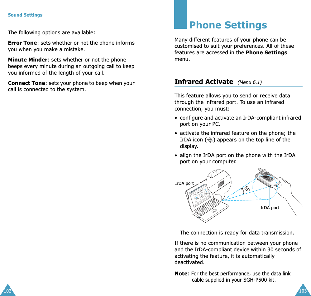 Sound Settings102The following options are available:Error Tone: sets whether or not the phone informs you when you make a mistake. Minute Minder: sets whether or not the phone beeps every minute during an outgoing call to keep you informed of the length of your call.Connect Tone: sets your phone to beep when your call is connected to the system.103Phone SettingsMany different features of your phone can be customised to suit your preferences. All of these features are accessed in the Phone Settings menu.Infrared Activate  (Menu 6.1) This feature allows you to send or receive data through the infrared port. To use an infrared connection, you must:&bull;configure and activate an IrDA-compliant infrared port on your PC.&bull; activate the infrared feature on the phone; the IrDA icon ( ) appears on the top line of the display.&bull; align the IrDA port on the phone with the IrDA port on your computer.The connection is ready for data transmission.If there is no communication between your phone and the IrDA-compliant device within 30 seconds of activating the feature, it is automatically deactivated.Note: For the best performance, use the data link cable supplied in your SGH-P500 kit.IrDA portIrDA port