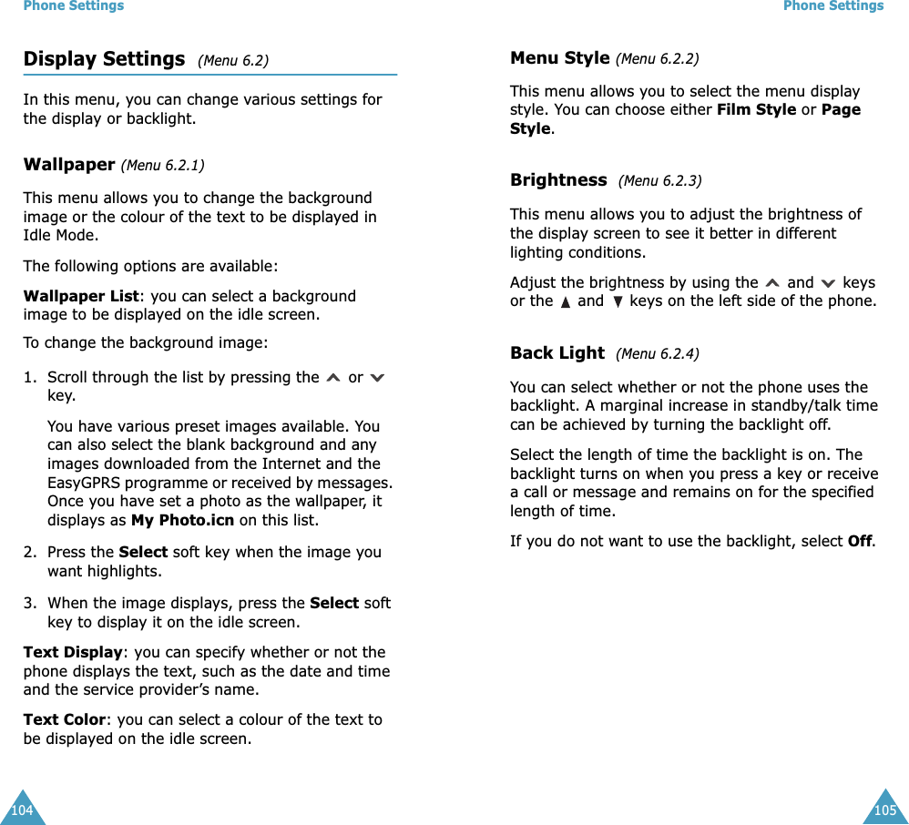 Phone Settings104Display Settings  (Menu 6.2) In this menu, you can change various settings for the display or backlight.Wallpaper (Menu 6.2.1)This menu allows you to change the background image or the colour of the text to be displayed in Idle Mode.The following options are available:Wallpaper List: you can select a background image to be displayed on the idle screen.To change the background image:1. Scroll through the list by pressing the   or   key.You have various preset images available. You can also select the blank background and any images downloaded from the Internet and the EasyGPRS programme or received by messages. Once you have set a photo as the wallpaper, it displays as My Photo.icn on this list.2. Press the Select soft key when the image you want highlights.3. When the image displays, press the Select soft key to display it on the idle screen. Text Display: you can specify whether or not the phone displays the text, such as the date and time and the service provider&rsquo;s name.Text Color: you can select a colour of the text to be displayed on the idle screen.Phone Settings105Menu Style (Menu 6.2.2)This menu allows you to select the menu display style. You can choose either Film Style or Page Style. Brightness  (Menu 6.2.3) This menu allows you to adjust the brightness of the display screen to see it better in different lighting conditions.Adjust the brightness by using the   and   keys or the   and   keys on the left side of the phone.Back Light  (Menu 6.2.4) You can select whether or not the phone uses the backlight. A marginal increase in standby/talk time can be achieved by turning the backlight off.Select the length of time the backlight is on. The backlight turns on when you press a key or receive a call or message and remains on for the specified length of time. If you do not want to use the backlight, select Off.