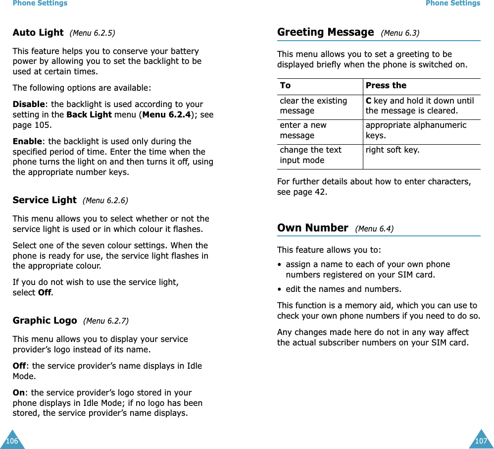 Phone Settings106Auto Light  (Menu 6.2.5) This feature helps you to conserve your battery power by allowing you to set the backlight to be used at certain times.The following options are available:Disable: the backlight is used according to your setting in the Back Light menu (Menu 6.2.4); see page 105.Enable: the backlight is used only during the specified period of time. Enter the time when the phone turns the light on and then turns it off, using the appropriate number keys.Service Light  (Menu 6.2.6) This menu allows you to select whether or not the service light is used or in which colour it flashes. Select one of the seven colour settings. When the phone is ready for use, the service light flashes in the appropriate colour.If you do not wish to use the service light, select Off.Graphic Logo  (Menu 6.2.7) This menu allows you to display your service provider&rsquo;s logo instead of its name.Off: the service provider&rsquo;s name displays in Idle Mode.On: the service provider&rsquo;s logo stored in your phone displays in Idle Mode; if no logo has been stored, the service provider&rsquo;s name displays.Phone Settings107Greeting Message  (Menu 6.3) This menu allows you to set a greeting to be displayed briefly when the phone is switched on.For further details about how to enter characters, see page 42. Own Number  (Menu 6.4) This feature allows you to:&bull; assign a name to each of your own phone numbers registered on your SIM card.&bull; edit the names and numbers.This function is a memory aid, which you can use to check your own phone numbers if you need to do so.Any changes made here do not in any way affect the actual subscriber numbers on your SIM card.To Press the clear the existing messageC key and hold it down until the message is cleared. enter a new messageappropriate alphanumeric keys. change the text input moderight soft key.