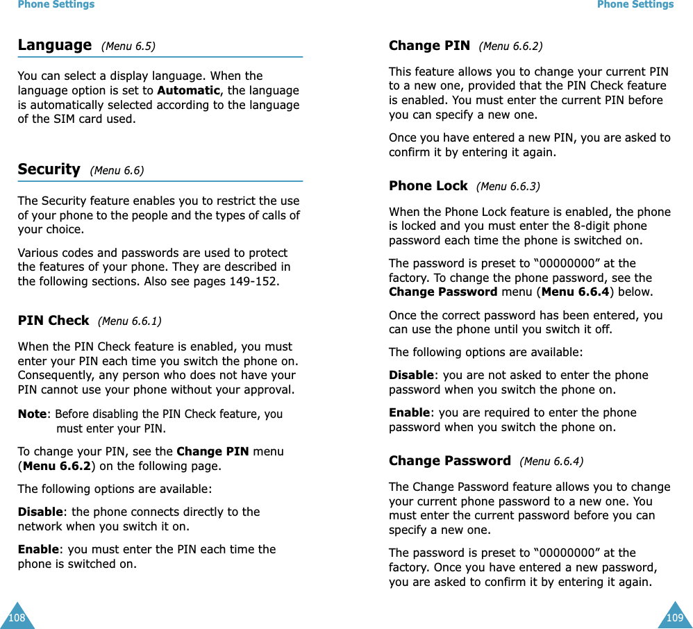 Phone Settings108Language  (Menu 6.5) You can select a display language. When the language option is set to Automatic, the language is automatically selected according to the language of the SIM card used.Security  (Menu 6.6) The Security feature enables you to restrict the use of your phone to the people and the types of calls of your choice.Various codes and passwords are used to protect the features of your phone. They are described in the following sections. Also see pages 149-152.PIN Check  (Menu 6.6.1) When the PIN Check feature is enabled, you must enter your PIN each time you switch the phone on. Consequently, any person who does not have your PIN cannot use your phone without your approval.Note: Before disabling the PIN Check feature, you must enter your PIN.To change your PIN, see the Change PIN menu (Menu 6.6.2) on the following page.The following options are available:Disable: the phone connects directly to the network when you switch it on.Enable: you must enter the PIN each time the phone is switched on.Phone Settings109Change PIN  (Menu 6.6.2) This feature allows you to change your current PIN to a new one, provided that the PIN Check feature is enabled. You must enter the current PIN before you can specify a new one.Once you have entered a new PIN, you are asked to confirm it by entering it again.Phone Lock  (Menu 6.6.3) When the Phone Lock feature is enabled, the phone is locked and you must enter the 8-digit phone password each time the phone is switched on.The password is preset to &ldquo;00000000&rdquo; at the factory. To change the phone password, see the Change Password menu (Menu 6.6.4) below.Once the correct password has been entered, you can use the phone until you switch it off.The following options are available:Disable: you are not asked to enter the phone password when you switch the phone on.Enable: you are required to enter the phone password when you switch the phone on.Change Password  (Menu 6.6.4) The Change Password feature allows you to change your current phone password to a new one. You must enter the current password before you can specify a new one.The password is preset to &ldquo;00000000&rdquo; at the factory. Once you have entered a new password, you are asked to confirm it by entering it again.