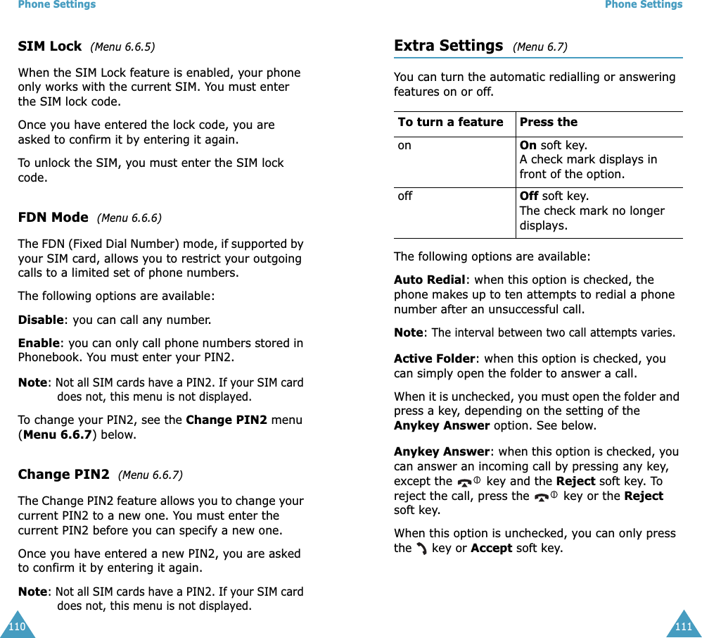 Phone Settings110SIM Lock  (Menu 6.6.5) When the SIM Lock feature is enabled, your phone only works with the current SIM. You must enter the SIM lock code.Once you have entered the lock code, you are asked to confirm it by entering it again.To unlock the SIM, you must enter the SIM lock code.FDN Mode  (Menu 6.6.6) The FDN (Fixed Dial Number) mode, if supported by your SIM card, allows you to restrict your outgoing calls to a limited set of phone numbers.The following options are available:Disable: you can call any number.Enable: you can only call phone numbers stored in Phonebook. You must enter your PIN2.Note: Not all SIM cards have a PIN2. If your SIM card does not, this menu is not displayed.To change your PIN2, see the Change PIN2 menu (Menu 6.6.7) below.Change PIN2  (Menu 6.6.7) The Change PIN2 feature allows you to change your current PIN2 to a new one. You must enter the current PIN2 before you can specify a new one.Once you have entered a new PIN2, you are asked to confirm it by entering it again.Note: Not all SIM cards have a PIN2. If your SIM card does not, this menu is not displayed.Phone Settings111Extra Settings  (Menu 6.7) You can turn the automatic redialling or answering features on or off. The following options are available:Auto Redial: when this option is checked, the phone makes up to ten attempts to redial a phone number after an unsuccessful call.Note: The interval between two call attempts varies.Active Folder: when this option is checked, you can simply open the folder to answer a call.When it is unchecked, you must open the folder and press a key, depending on the setting of the Anykey Answer option. See below.Anykey Answer: when this option is checked, you can answer an incoming call by pressing any key, except the   key and the Reject soft key. To reject the call, press the   key or the Reject soft key. When this option is unchecked, you can only press the   key or Accept soft key.To turn a feature Press the on On soft key.A check mark displays in front of the option. off Off soft key.The check mark no longer displays.