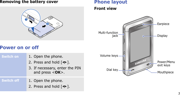 7Removing the battery coverPower on or offPhone layoutFront viewSwitch on1. Open the phone.2. Press and hold [ ].3. If necessary, enter the PIN and press &lt;OK&gt;.Switch off1. Open the phone.2. Press and hold [ ].MouthpieceVolume keysDial keyMulti-functionjackPower/Menu exit keysEarpieceDisplay