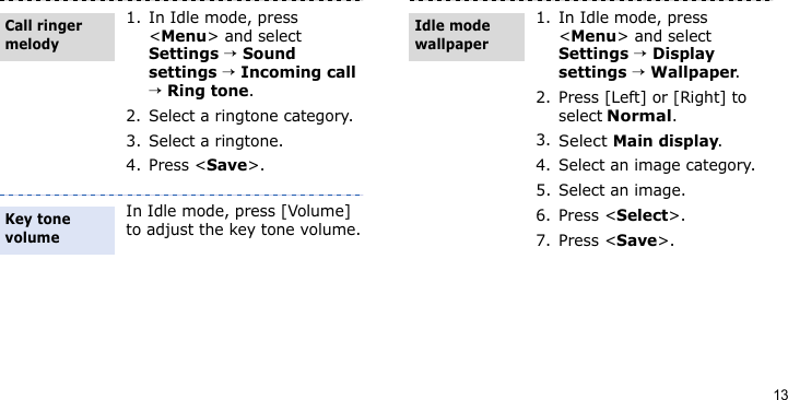 131. In Idle mode, press &lt;Menu&gt; and select Settings → Sound settings → Incoming call → Ring tone.2. Select a ringtone category.3. Select a ringtone.4. Press &lt;Save&gt;.In Idle mode, press [Volume] to adjust the key tone volume.Call ringer melodyKey tone volume1. In Idle mode, press &lt;Menu&gt; and select Settings → Display settings → Wallpaper.2. Press [Left] or [Right] to select Normal.3.Select Main display.4. Select an image category.5. Select an image.6. Press &lt;Select&gt;.7. Press &lt;Save&gt;.Idle mode wallpaper 